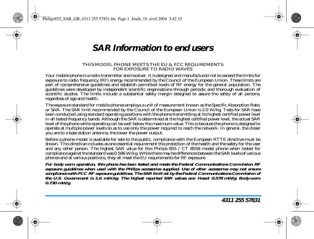 4311 255 57831SAR Information to end usersTHIS MODEL PHONE MEETS THE EU & FCC REQUIREMENTSFOR EXPOSURE TO RADIO WAVESYour mobile phone is a radio transmitter and receiver. It is designed and manufactured not to exceed the limits forexposure to radio frequency (RF) energy recommended by the Council of the European Union. These limits arepart of comprehensive guidelines and establish permitted levels of RF energy for the general population. Theguidelines were developed by independent scientific organisations through periodic and thorough evaluation ofscientific studies. The limits include a substantial safety margin designed to assure the safety of all persons,regardless of age and health.The exposure standard for mobile phones employs a unit of measurement known as the Specific Absorption Rate,or SAR. The SAR limit recommended by the Council of the European Union is 2.0 W/kg. Tests for SAR havebeen conducted using standard operating positions with the phone transmitting at its highest certified power levelin all tested frequency bands. Although the SAR is determined at the highest certified power level, the actual SARlevel of the phone while operating can be well below the maximum value. This is because the phone is designed tooperate at multiple power levels so as to use only the power required to reach the network. In general, the closeryou are to a base station antenna, the lower the power output.Before a phone model is available for sale to the public, compliance with the European RTTE directive must beshown. This directive includes as one essential requirement the protection of the health and the safety for the userand any other person. The highest SAR value for this Philips 855 / CT 8558 model phone when tested forcompliance against the standard was 0.586 W/kg. While there may be differences between the SAR levels of variousphones and at various positions, they all meet the EU requirements for RF exposure.For body worn operation, this phone has been tested and meets the Federal Communications Commission RFexposure guidelines when used with the Philips accessories supplied. Use of other accessories may not ensurecompliance with FCC RF exposure guidelines. The SAR limit set by the Federal Communications Commission ofthe U.S. Government is 1.6 mW.kg. The highest reported SAR values are: Head: 0.578 mW/g; Body-worn0.730 mW/g.Philips855_SAR_GB_4311 255 57831.fm Page 1 Jeudi, 15. avril 2004 3:42 15