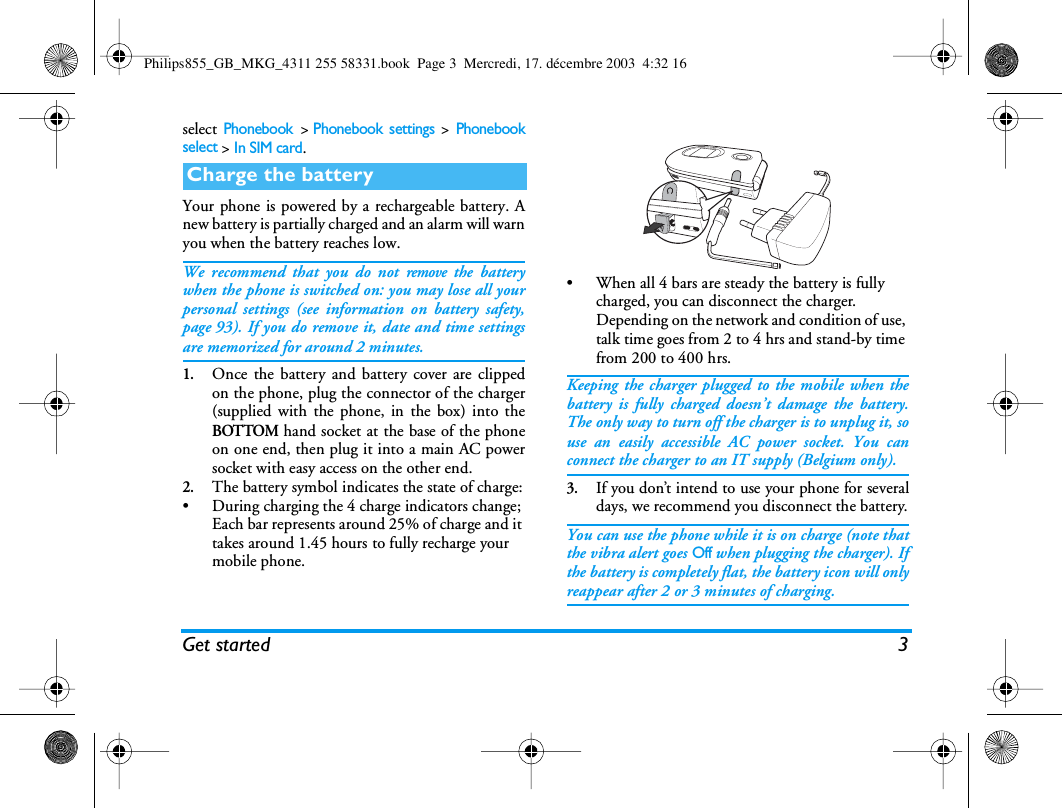Get started 3select Phonebook >Phonebook settings > Phonebookselect > In SIM card.Your phone is powered by a rechargeable battery. Anew battery is partially charged and an alarm will warnyou when the battery reaches low.We recommend that you do not remove the batterywhen the phone is switched on: you may lose all yourpersonal settings (see information on battery safety,page 93). If you do remove it, date and time settingsare memorized for around 2 minutes.1.Once the battery and battery cover are clippedon the phone, plug the connector of the charger(supplied with the phone, in the box) into theBOTTOM hand socket at the base of the phoneon one end, then plug it into a main AC powersocket with easy access on the other end.2.The battery symbol indicates the state of charge:&bull; During charging the 4 charge indicators change; Each bar represents around 25% of charge and it takes around 1.45 hours to fully recharge your mobile phone.&bull; When all 4 bars are steady the battery is fully charged, you can disconnect the charger. Depending on the network and condition of use, talk time goes from 2 to 4 hrs and stand-by time from 200 to 400 hrs.Keeping the charger plugged to the mobile when thebattery is fully charged doesn&rsquo;t damage the battery.The only way to turn off the charger is to unplug it, souse an easily accessible AC power socket. You canconnect the charger to an IT supply (Belgium only).3.If you don&rsquo;t intend to use your phone for severaldays, we recommend you disconnect the battery.You can use the phone while it is on charge (note thatthe vibra alert goes Off when plugging the charger). Ifthe battery is completely flat, the battery icon will onlyreappear after 2 or 3 minutes of charging.Charge the batteryPhilips855_GB_MKG_4311 255 58331.book  Page 3  Mercredi, 17. d&eacute;cembre 2003  4:32 16