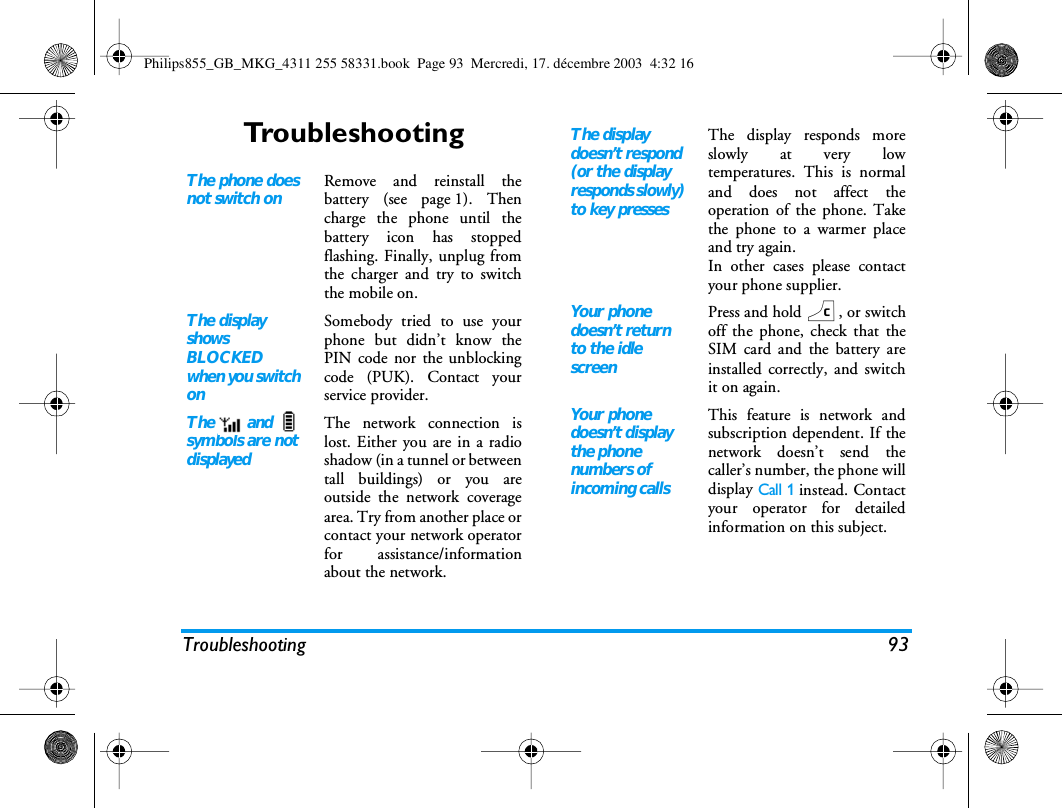 Troubleshooting 93TroubleshootingThe phone does not switch onRemove and reinstall thebattery (see page 1). Thencharge the phone until thebattery icon has stoppedflashing. Finally, unplug fromthe charger and try to switchthe mobile on.The display shows BLOCKED when you switch onSomebody tried to use yourphone but didn&rsquo;t know thePIN code nor the unblockingcode (PUK). Contact yourservice provider.The   and   symbols are not displayedThe network connection islost. Either you are in a radioshadow (in a tunnel or betweentall buildings) or you areoutside the network coveragearea. Try from another place orcontact your network operatorfor assistance/informationabout the network.The display doesn&rsquo;t respond (or the display responds slowly) to key pressesThe display responds moreslowly at very lowtemperatures. This is normaland does not affect theoperation of the phone. Takethe phone to a warmer placeand try again. In other cases please contactyour phone supplier.Your phone doesn&rsquo;t return to the idle screenPress and hold c, or switchoff the phone, check that theSIM card and the battery areinstalled correctly, and switchit on again.Your phone doesn&rsquo;t display the phone numbers of incoming callsThis feature is network andsubscription dependent. If thenetwork doesn&rsquo;t send thecaller&rsquo;s number, the phone willdisplay Call 1 instead. Contactyour operator for detailedinformation on this subject.Philips855_GB_MKG_4311 255 58331.book  Page 93  Mercredi, 17. d&eacute;cembre 2003  4:32 16