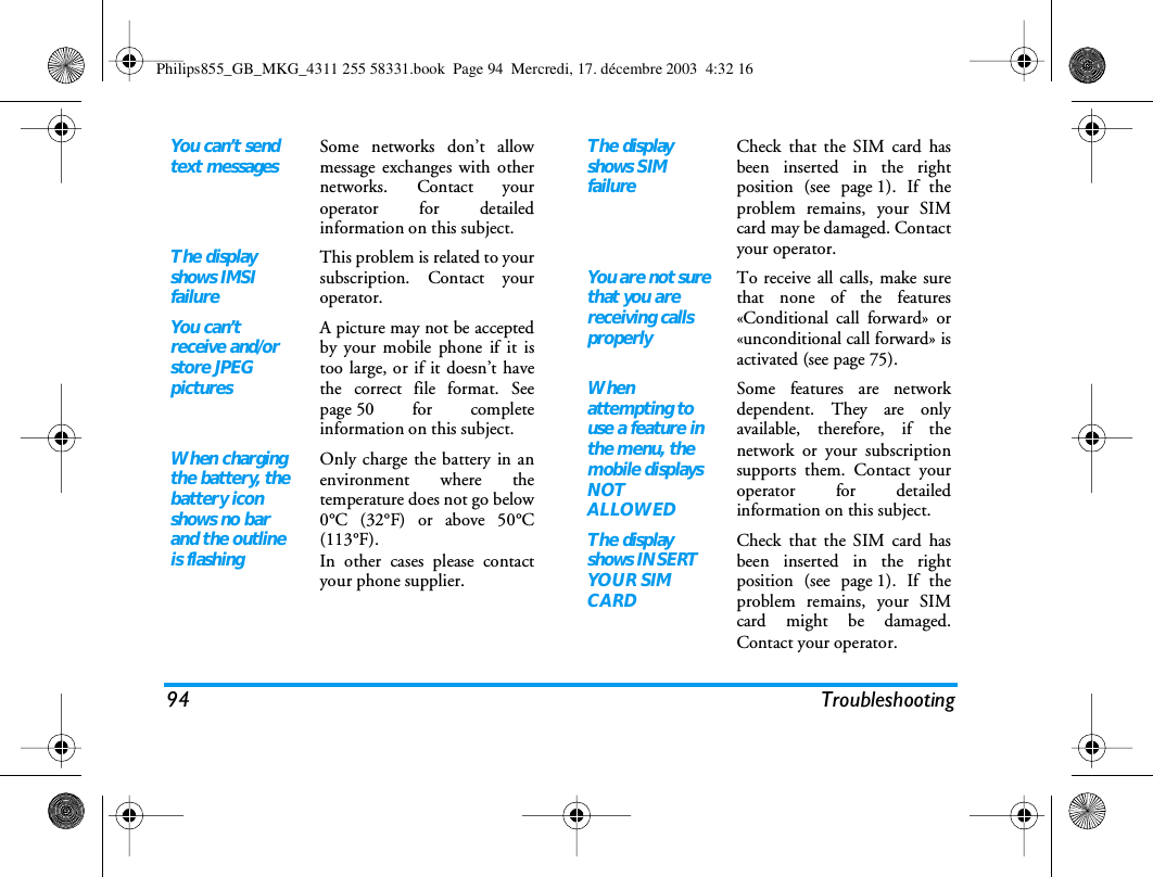 94 TroubleshootingYou can&rsquo;t send text messagesSome networks don&rsquo;t allowmessage exchanges with othernetworks. Contact youroperator for detailedinformation on this subject.The display shows IMSI failureThis problem is related to yoursubscription. Contact youroperator.You can&rsquo;t receive and/or store JPEG picturesA picture may not be acceptedby your mobile phone if it istoo large, or if it doesn&rsquo;t havethe correct file format. Seepage 50 for completeinformation on this subject.When charging the battery, the battery icon shows no bar and the outline is flashingOnly charge the battery in anenvironment where thetemperature does not go below0&deg;C (32&deg;F) or above 50&deg;C(113&deg;F).In other cases please contactyour phone supplier.The display shows SIM failureCheck that the SIM card hasbeen inserted in the rightposition (see page 1). If theproblem remains, your SIMcard may be damaged. Contactyour operator.You are not sure that you are receiving calls properlyTo receive all calls, make surethat none of the features&laquo;Conditional call forward&raquo; or&laquo;unconditional call forward&raquo; isactivated (see page 75). When attempting to use a feature in the menu, the mobile displays NOT ALLOWEDSome features are networkdependent. They are onlyavailable, therefore, if thenetwork or your subscriptionsupports them. Contact youroperator for detailedinformation on this subject.The display shows INSERT YOUR SIM CARDCheck that the SIM card hasbeen inserted in the rightposition (see page 1). If theproblem remains, your SIMcard might be damaged.Contact your operator.Philips855_GB_MKG_4311 255 58331.book  Page 94  Mercredi, 17. d&eacute;cembre 2003  4:32 16