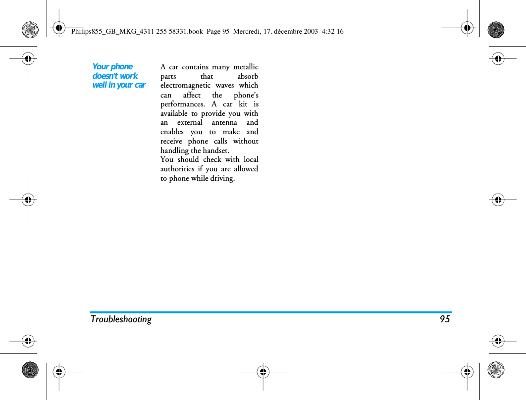 Troubleshooting 95Your phone doesn&rsquo;t work well in your carA car contains many metallicparts that absorbelectromagnetic waves whichcan affect the phone&rsquo;sperformances. A car kit isavailable to provide you withan external antenna andenables you to make andreceive phone calls withouthandling the handset.You should check with localauthorities if you are allowedto phone while driving.Philips855_GB_MKG_4311 255 58331.book  Page 95  Mercredi, 17. d&eacute;cembre 2003  4:32 16