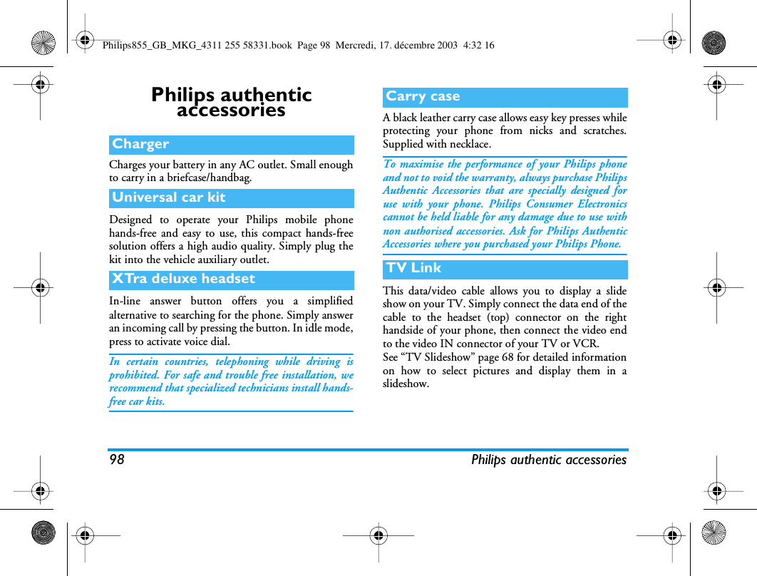 98 Philips authentic accessoriesPhilips authentic accessoriesCharges your battery in any AC outlet. Small enoughto carry in a briefcase/handbag.Designed to operate your Philips mobile phonehands-free and easy to use, this compact hands-freesolution offers a high audio quality. Simply plug thekit into the vehicle auxiliary outlet.In-line answer button offers you a simplifiedalternative to searching for the phone. Simply answeran incoming call by pressing the button. In idle mode,press to activate voice dial.In certain countries, telephoning while driving isprohibited. For safe and trouble free installation, werecommend that specialized technicians install hands-free car kits.A black leather carry case allows easy key presses whileprotecting your phone from nicks and scratches.Supplied with necklace.To maximise the performance of your Philips phoneand not to void the warranty, always purchase PhilipsAuthentic Accessories that are specially designed foruse with your phone. Philips Consumer Electronicscannot be held liable for any damage due to use withnon authorised accessories. Ask for Philips AuthenticAccessories where you purchased your Philips Phone.This data/video cable allows you to display a slideshow on your TV. Simply connect the data end of thecable to the headset (top) connector on the righthandside of your phone, then connect the video endto the video IN connector of your TV or VCR.See &ldquo;TV Slideshow&rdquo; page 68 for detailed informationon how to select pictures and display them in aslideshow.ChargerUniversal car kitXTra deluxe headsetCarry caseTV LinkPhilips855_GB_MKG_4311 255 58331.book  Page 98  Mercredi, 17. d&eacute;cembre 2003  4:32 16