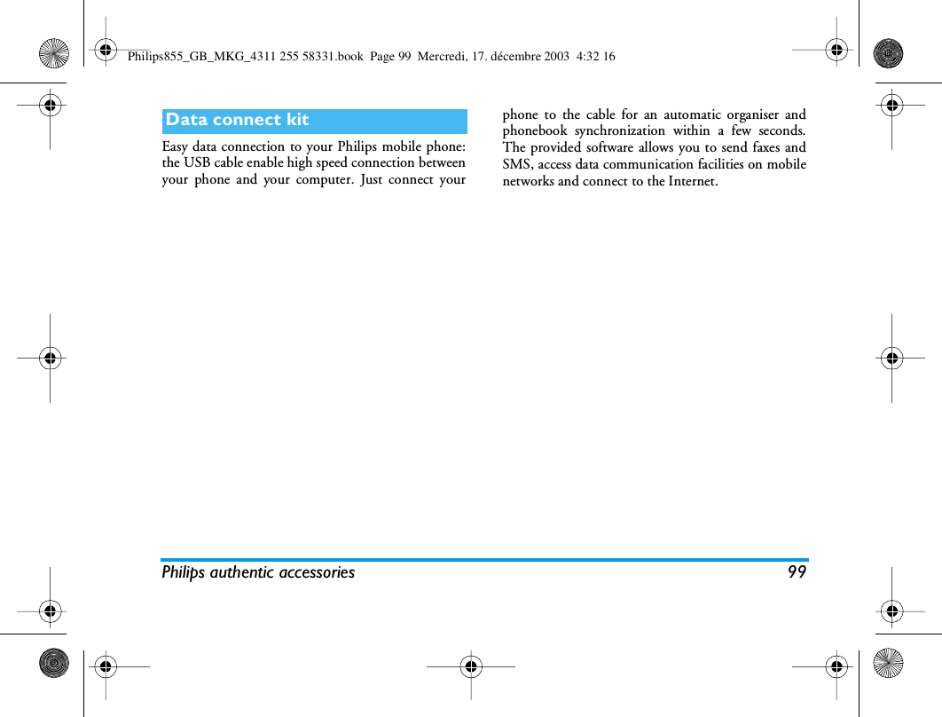 Philips authentic accessories 99Easy data connection to your Philips mobile phone:the USB cable enable high speed connection betweenyour phone and your computer. Just connect yourphone to the cable for an automatic organiser andphonebook synchronization within a few seconds.The provided software allows you to send faxes andSMS, access data communication facilities on mobilenetworks and connect to the Internet.Data connect kitPhilips855_GB_MKG_4311 255 58331.book  Page 99  Mercredi, 17. d&eacute;cembre 2003  4:32 16