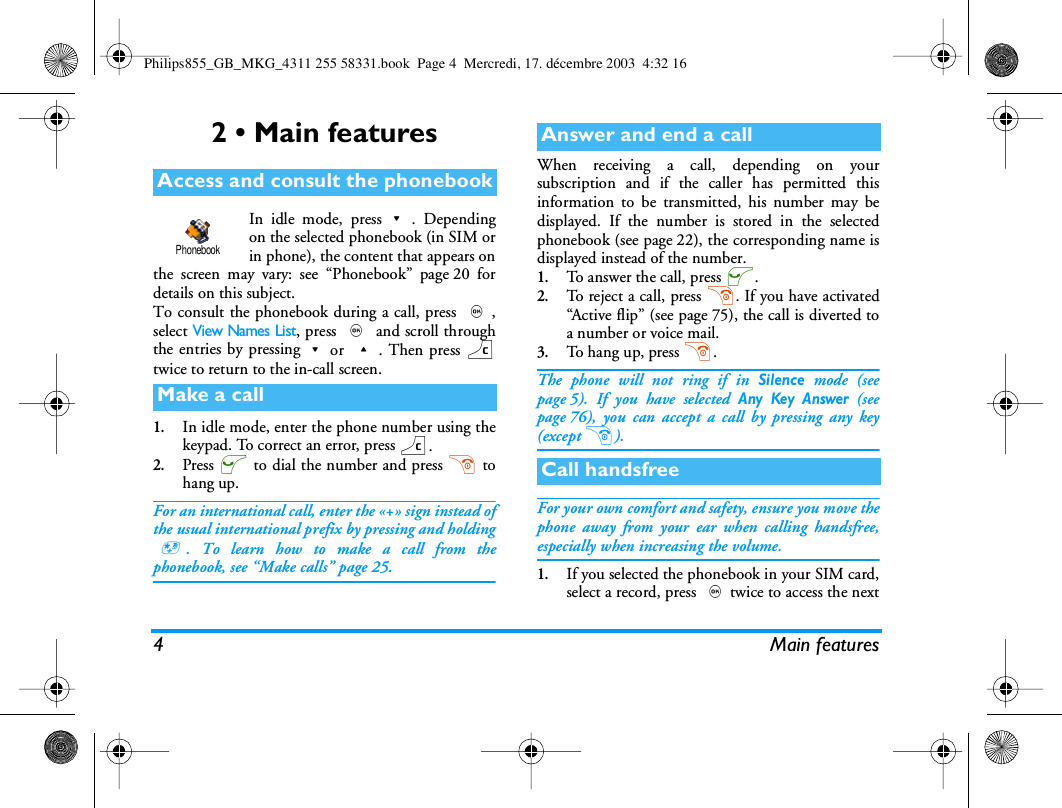 4 Main features2 &bull; Main featuresIn idle mode, press-. Dependingon the selected phonebook (in SIM orin phone), the content that appears onthe screen may vary: see &ldquo;Phonebook&rdquo; page 20 fordetails on this subject.To consult the phonebook during a call, press ,,select View Names List, press , and scroll throughthe entries by pressing-or +. Then press ctwice to return to the in-call screen.1.In idle mode, enter the phone number using thekeypad. To correct an error, press c.2.Press ( to dial the number and press ) tohang up.For an international call, enter the &laquo;+&raquo; sign instead ofthe usual international prefix by pressing and holding*. To learn how to make a call from thephonebook, see &ldquo;Make calls&rdquo; page 25.When receiving a call, depending on yoursubscription and if the caller has permitted thisinformation to be transmitted, his number may bedisplayed. If the number is stored in the selectedphonebook (see page 22), the corresponding name isdisplayed instead of the number.1.To answer the call, press (.2.To reject a call, press ). If you have activated&ldquo;Active flip&rdquo; (see page 75), the call is diverted toa number or voice mail.3.To hang up, press ).The phone will not ring if in Silence mode (seepage 5). If you have selected Any Key Answer (seepage 76), you can accept a call by pressing any key(except )).For your own comfort and safety, ensure you move thephone away from your ear when calling handsfree,especially when increasing the volume.1.If you selected the phonebook in your SIM card,select a record, press ,twice to access the nextAccess and consult the phonebookMake a callPhonebookAnswer and end a callCall handsfreePhilips855_GB_MKG_4311 255 58331.book  Page 4  Mercredi, 17. d&eacute;cembre 2003  4:32 16