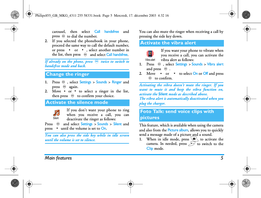 Main features 5carousel, then select Call handsfree andpress,to dial the number.2.If you selected the phonebook in your phone,proceed the same way to call the default number,or press < or >, select another number inthe list, then press , and select Call handsfree.If already on the phone, press,twice to switch tohandsfree mode and back.1.Press,, select Settings > Sounds > Ringer andpress , again.2.Move+or-to select a ringer in the list,then press , to confirm your choice.If you don&rsquo;t want your phone to ringwhen you receive a call, you candeactivate the ringer as follows:Press , and select Settings >Sounds > Silent andpress -until the volume is set to On.You can also press the side key while in idle screenuntil the volume is set to silence.You can also mute the ringer when receiving a call bypressing the side key down.If you want your phone to vibrate whenyou receive a call, you can activate thevibra alert as follows:1.Press ,, select Settings >Sounds >Vibra alertand press ,.2.Move  + or  - to select On or Off and press, to confirm.Activating the vibra doesn&rsquo;t mute the ringer. If youwant to mute it and keep the vibra function on,activate the Silent mode as described above.The vibra alert is automatically deactivated when youplug the charger.This feature, which is available when using the cameraand also from the Picture album, allows you to quicklysend a message made of a picture and a sound.1.When in idle mode, press C to activate thecamera. In needed, press # to switch to theClip mode.Change the ringerActivate the silence modeSilentActivate the vibra alertFoto Talk: send voice clips with picturesVibra alertPhilips855_GB_MKG_4311 255 58331.book  Page 5  Mercredi, 17. d&eacute;cembre 2003  4:32 16