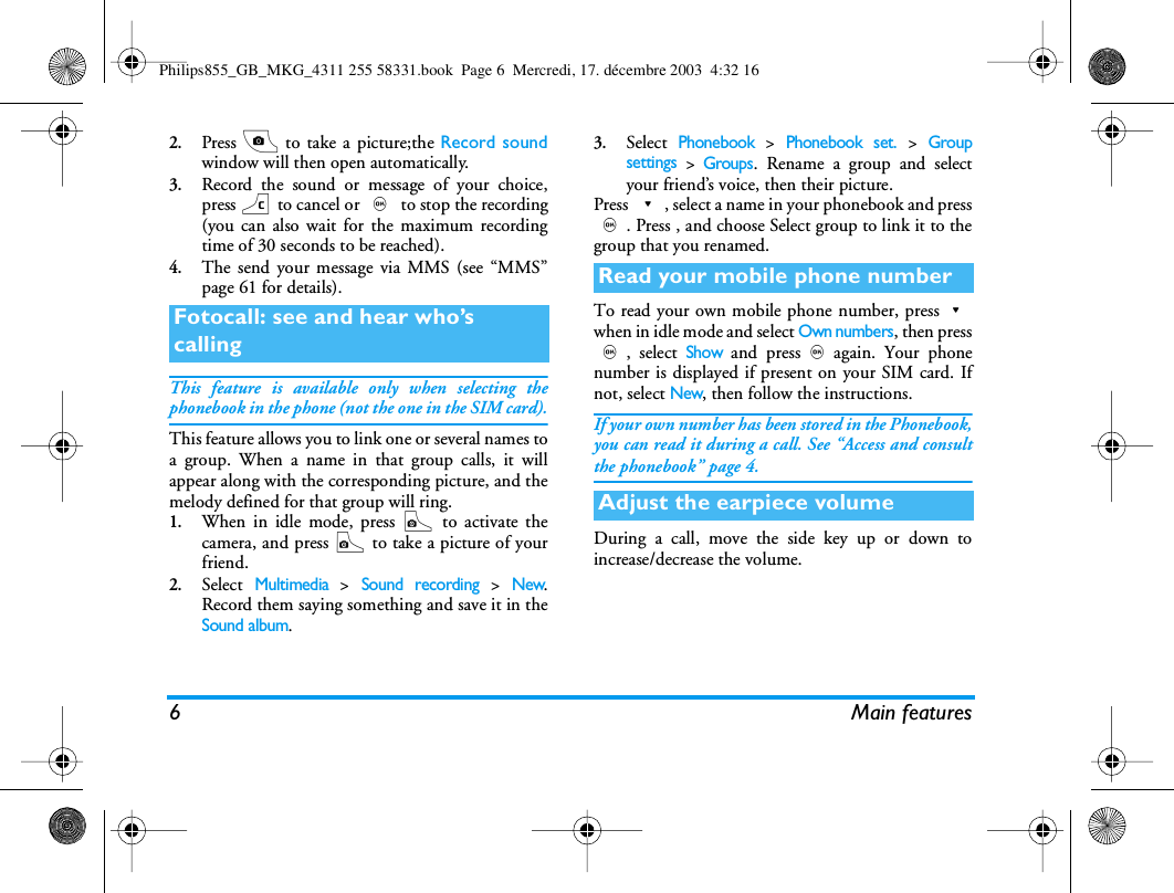 6 Main features2.Press C to take a picture;the Record soundwindow will then open automatically.3.Record the sound or message of your choice,press c to cancel or , to stop the recording(you can also wait for the maximum recordingtime of 30 seconds to be reached).4.The send your message via MMS (see &ldquo;MMS&rdquo;page 61 for details).This feature is available only when selecting thephonebook in the phone (not the one in the SIM card).This feature allows you to link one or several names toa group. When a name in that group calls, it willappear along with the corresponding picture, and themelody defined for that group will ring.1.When in idle mode, press C to activate thecamera, and press C to take a picture of yourfriend.2.Select Multimedia > Sound recording > New.Record them saying something and save it in theSound album.3.Select Phonebook > Phonebook set. > Groupsettings > Groups. Rename a group and selectyour friend&rsquo;s voice, then their picture.Press -, select a name in your phonebook and press,. Press , and choose Select group to link it to thegroup that you renamed.To read your own mobile phone number, press-when in idle mode and select Own numbers, then press,, select Show and press,again. Your phonenumber is displayed if present on your SIM card. Ifnot, select New, then follow the instructions.If your own number has been stored in the Phonebook,you can read it during a call. See &ldquo;Access and consultthe phonebook&rdquo; page 4.During a call, move the side key up or down toincrease/decrease the volume.Fotocall: see and hear who&rsquo;s callingRead your mobile phone numberAdjust the earpiece volumePhilips855_GB_MKG_4311 255 58331.book  Page 6  Mercredi, 17. d&eacute;cembre 2003  4:32 16