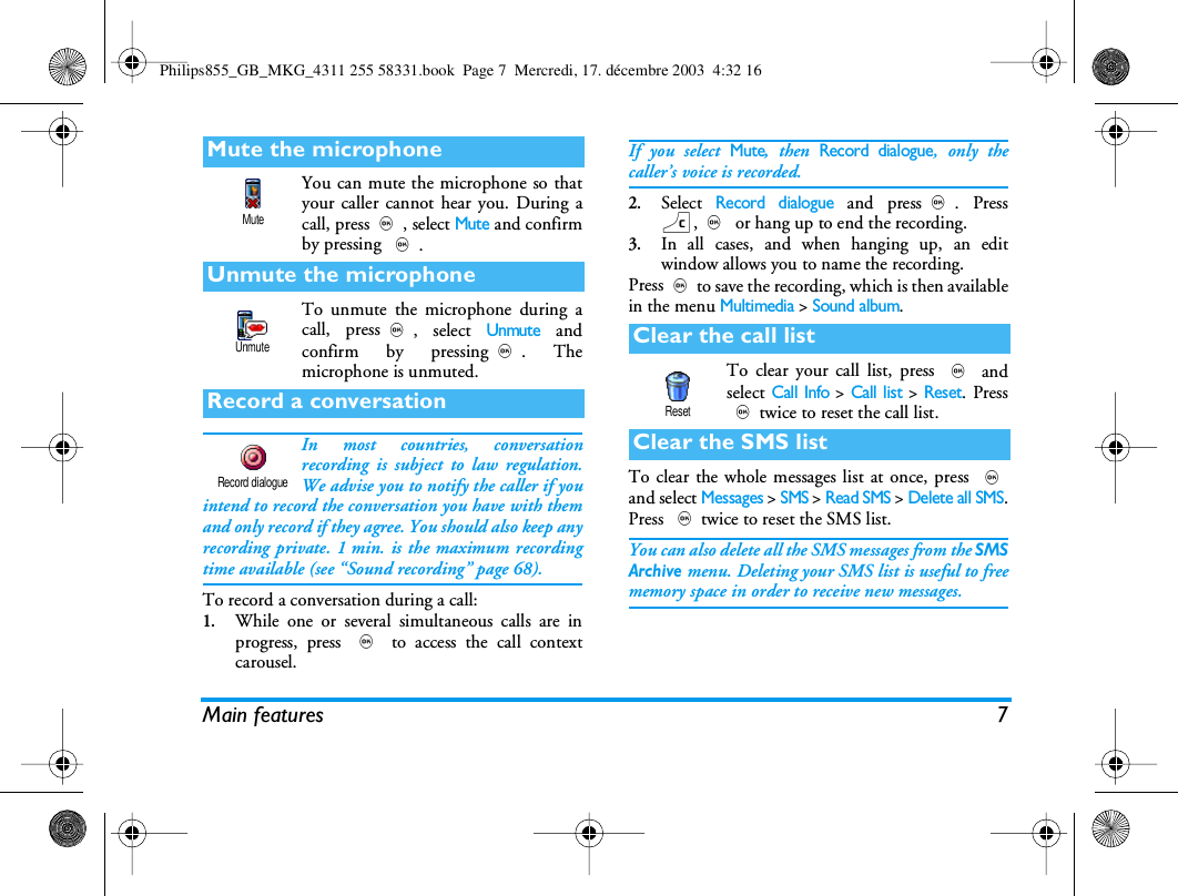 Main features 7You can mute the microphone so thatyour caller cannot hear you. During acall, press,, select Mute and confirmby pressing ,.To unmute the microphone during acall, press,, select Unmute andconfirm by pressing,. Themicrophone is unmuted.In most countries, conversationrecording is subject to law regulation.We advise you to notify the caller if youintend to record the conversation you have with themand only record if they agree. You should also keep anyrecording private. 1 min. is the maximum recordingtime available (see &ldquo;Sound recording&rdquo; page 68).To record a conversation during a call:1.While one or several simultaneous calls are inprogress, press , to access the call contextcarousel.If you select Mute, then Record dialogue, only thecaller&rsquo;s voice is recorded.2.Select Record dialogue and press,. Pressc,, or hang up to end the recording.3.In all cases, and when hanging up, an editwindow allows you to name the recording.Press,to save the recording, which is then availablein the menu Multimedia> Sound album.To clear your call list, press , andselect Call Info > Call list > Reset. Press,twice to reset the call list.To clear the whole messages list at once, press ,and select Messages > SMS > Read SMS > Delete all SMS.Press ,twice to reset the SMS list.You can also delete all the SMS messages from the SMSArchive menu. Deleting your SMS list is useful to freememory space in order to receive new messages.Mute the microphoneUnmute the microphoneRecord a conversationMuteUnmuteRecord dialogueClear the call listClear the SMS listResetPhilips855_GB_MKG_4311 255 58331.book  Page 7  Mercredi, 17. d&eacute;cembre 2003  4:32 16