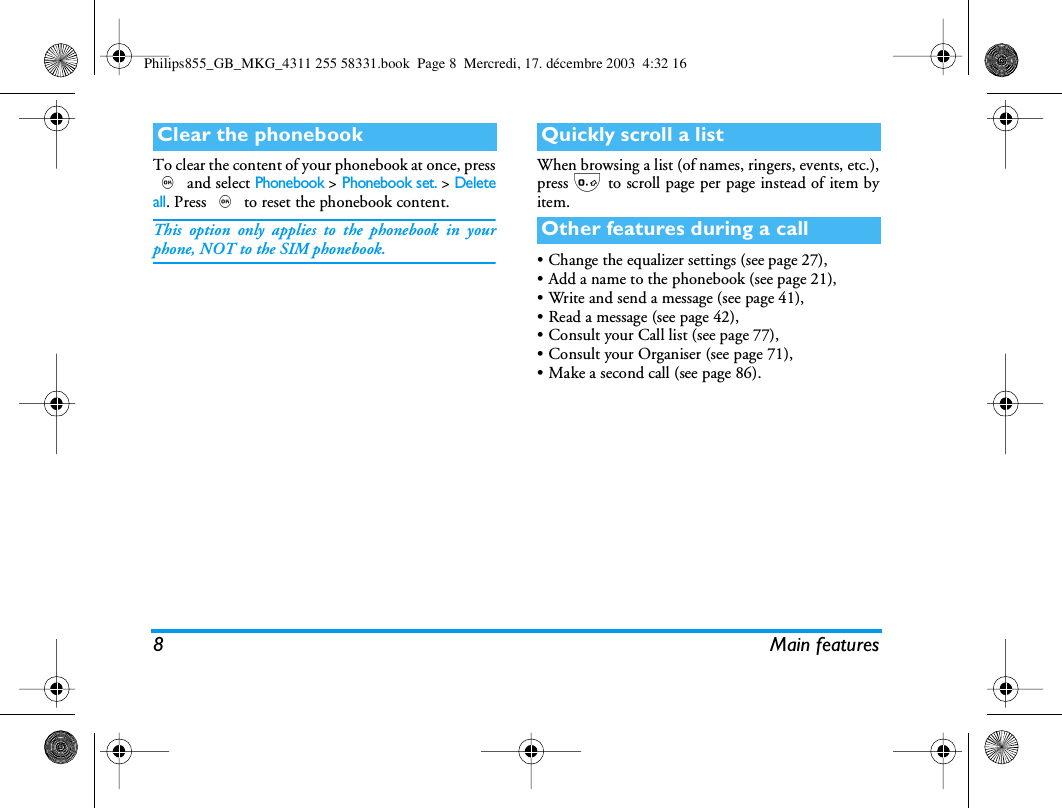 8 Main featuresTo clear the content of your phonebook at once, press, and select Phonebook > Phonebook set. > Deleteall. Press , to reset the phonebook content.This option only applies to the phonebook in yourphone, NOT to the SIM phonebook.When browsing a list (of names, ringers, events, etc.),press 0 to scroll page per page instead of item byitem.&bull; Change the equalizer settings (see page 27),&bull; Add a name to the phonebook (see page 21),&bull; Write and send a message (see page 41),&bull; Read a message (see page 42),&bull; Consult your Call list (see page 77),&bull; Consult your Organiser (see page 71),&bull; Make a second call (see page 86).Clear the phonebook Quickly scroll a listOther features during a callPhilips855_GB_MKG_4311 255 58331.book  Page 8  Mercredi, 17. d&eacute;cembre 2003  4:32 16