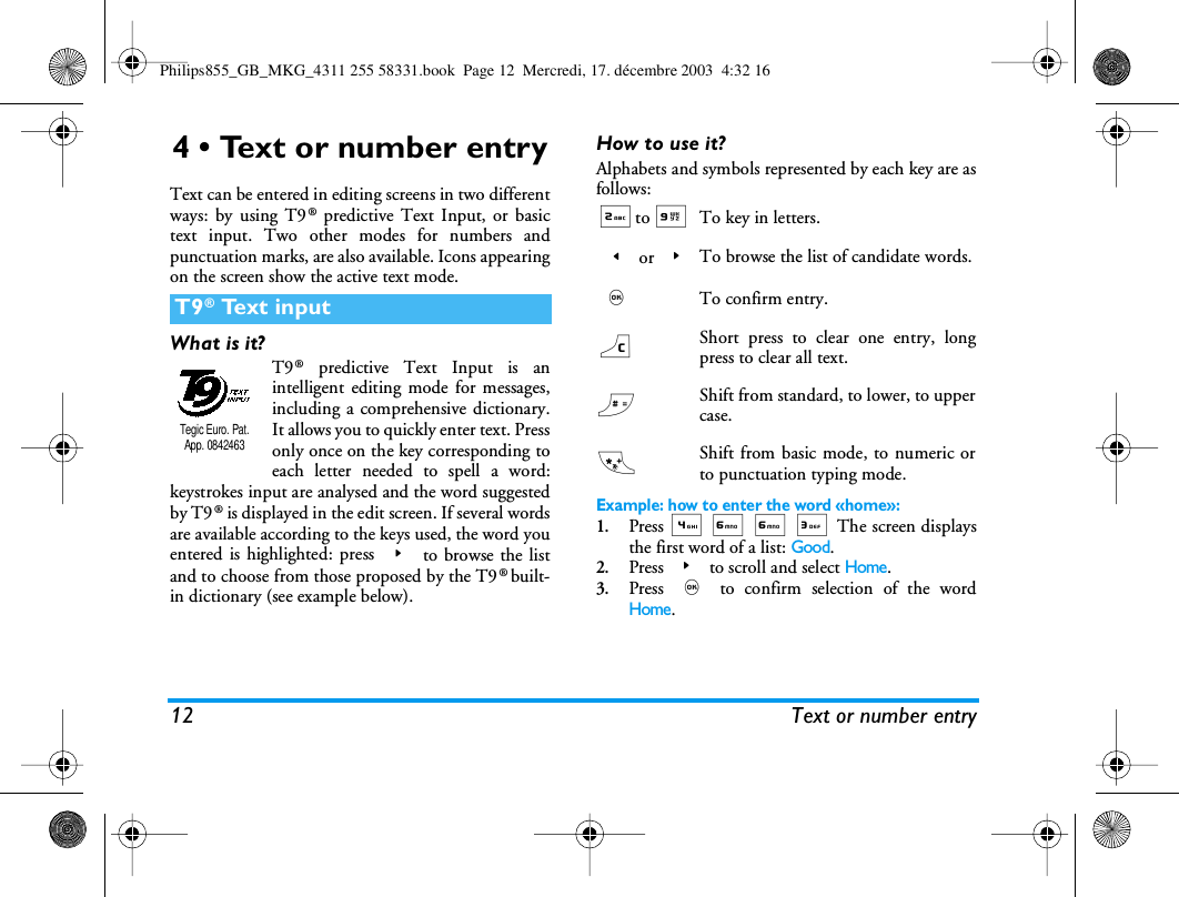 12 Text or number entry4 &bull; Text or number entryText can be entered in editing screens in two differentways: by using T9&reg; predictive Text Input, or basictext input. Two other modes for numbers andpunctuation marks, are also available. Icons appearingon the screen show the active text mode.What is it?T9&reg; predictive Text Input is anintelligent editing mode for messages,including a comprehensive dictionary.It allows you to quickly enter text. Pressonly once on the key corresponding toeach letter needed to spell a word:keystrokes input are analysed and the word suggestedby T9&reg; is displayed in the edit screen. If several wordsare available according to the keys used, the word youentered is highlighted: press > to browse the listand to choose from those proposed by the T9 &reg;  built-in dictionary (see example below).How to use it?Alphabets and symbols represented by each key are asfollows:Example: how to enter the word &laquo;home&raquo;:1.Press 4 6 6 3 The screen displaysthe first word of a list: Good.2.Press > to scroll and select Home.3.Press , to confirm selection of the wordHome.T9&reg; Text inputTegic Euro. Pat. App. 08424632to 9To key in letters.< or >To browse the list of candidate words.,To confirm entry.c Short press to clear one entry, longpress to clear all text.#Shift from standard, to lower, to uppercase.*Shift from basic mode, to numeric orto punctuation typing mode.Philips855_GB_MKG_4311 255 58331.book  Page 12  Mercredi, 17. d&eacute;cembre 2003  4:32 16