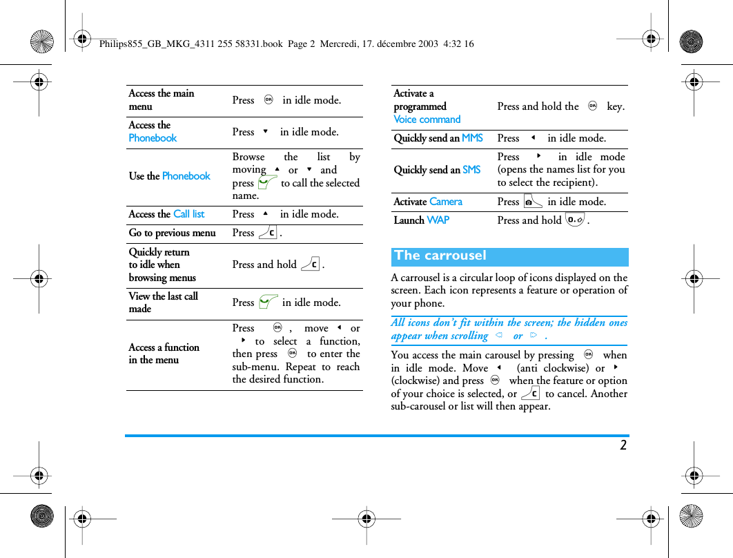 2A carrousel is a circular loop of icons displayed on thescreen. Each icon represents a feature or operation ofyour phone.All icons don&rsquo;t fit within the screen; the hidden onesappear when scrolling< or>.You access the main carousel by pressing , whenin idle mode. Move< (anti clockwise) or>(clockwise) and press, when the feature or optionof your choice is selected, or c to cancel. Anothersub-carousel or list will then appear.Access the main menuPress , in idle mode.Access the PhonebookPress- in idle mode.Use the PhonebookBrowse the list bymoving+or-andpress ( to call the selectedname.Access the Call listPress+ in idle mode.Go to previous menuPress c.Quickly returnto idle when browsing menusPress and hold c.View the last call madePress ( in idle mode.Access a functionin the menuPress ,, move<or>to select a function,then press , to enter thesub-menu. Repeat to reachthe desired function.Activate a programmedVoice commandPress and hold the , key.Quickly send an MMSPress < in idle mode.Quickly send an SMSPress > in idle mode(opens the names list for youto select the recipient).Activate CameraPress C in idle mode.Launch WAPPress and hold 0.The carrouselPhilips855_GB_MKG_4311 255 58331.book  Page 2  Mercredi, 17. d&eacute;cembre 2003  4:32 16