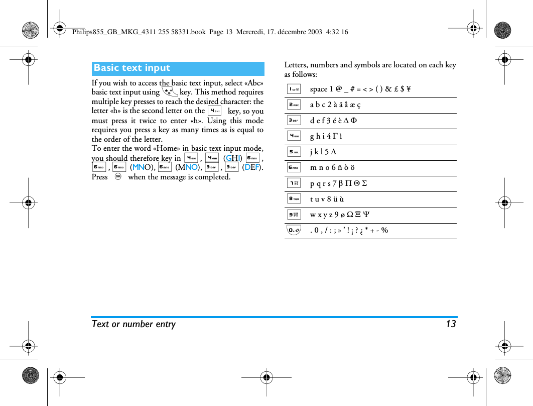 Text or number entry 13If you wish to access the basic text input, select &laquo;Abc&raquo;basic text input using * key. This method requiresmultiple key presses to reach the desired character: theletter &laquo;h&raquo; is the second letter on the 4 key, so youmust press it twice to enter &laquo;h&raquo;. Using this moderequires you press a key as many times as is equal tothe order of the letter.To enter the word &laquo;Home&raquo; in basic text input mode,you should therefore key in 4, 4 (GHI) 6,6, 6 (MNO), 6 (MNO), 3, 3 (DEF).Press , when the message is completed.Letters, numbers and symbols are located on each keyas follows:Basic text input1space 1 @ _ # = < > ( ) &amp; &pound; $ &yen;2a b c 2 &agrave; &auml; &aring; &aelig; &ccedil;3d e f 3 &eacute; &egrave; D F4g h i 4 G &igrave;5j k l 5 L6m n o 6 &ntilde; &ograve; &ouml; 7p q r s 7 b P Q S8t u v 8 &uuml; &ugrave;9w x y z 9 &oslash; W X Y0. 0 , / : ; &raquo; &rsquo; ! &iexcl; ? &iquest; * + - %Philips855_GB_MKG_4311 255 58331.book  Page 13  Mercredi, 17. d&eacute;cembre 2003  4:32 16