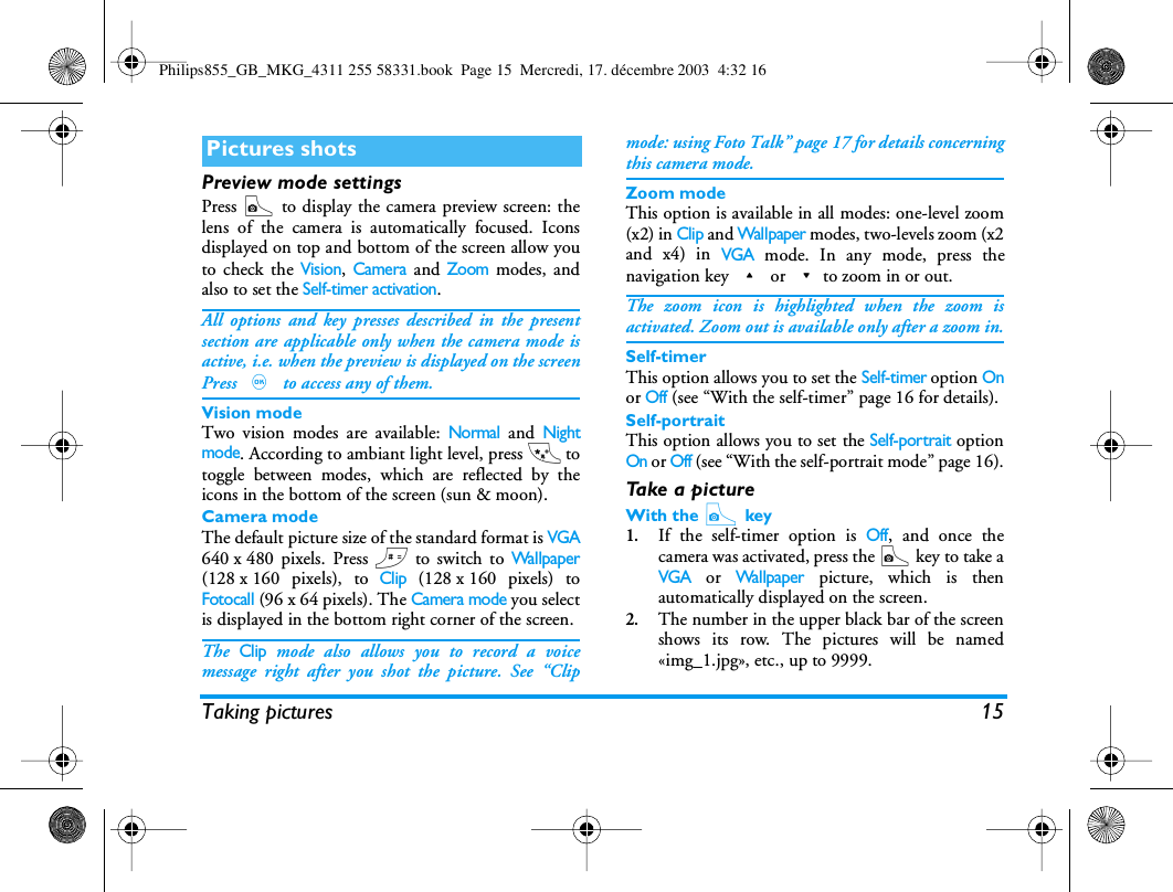 Taking pictures 15Preview mode settingsPress C to display the camera preview screen: thelens of the camera is automatically focused. Iconsdisplayed on top and bottom of the screen allow youto check the Vision, Camera and Zoom modes, andalso to set the Self-timer activation.All options and key presses described in the presentsection are applicable only when the camera mode isactive, i.e. when the preview is displayed on the screenPress , to access any of them.Vision modeTwo vision modes are available: Normal and Nightmode. According to ambiant light level, press * totoggle between modes, which are reflected by theicons in the bottom of the screen (sun &amp; moon).Camera modeThe default picture size of the standard format is VGA640 x 480 pixels. Press # to switch to Wallpaper(128 x 160 pixels), to Clip (128 x 160 pixels) toFotocall (96 x 64 pixels). The Camera mode you selectis displayed in the bottom right corner of the screen.The Clip mode also allows you to record a voicemessage right after you shot the picture. See &ldquo;Clipmode: using Foto Talk&rdquo; page 17 for details concerningthis camera mode.Zoom modeThis option is available in all modes: one-level zoom(x2) in Clip and Wallpaper modes, two-levels zoom (x2and x4) in VGA mode. In any mode, press thenavigation key + or -to zoom in or out.The zoom icon is highlighted when the zoom isactivated. Zoom out is available only after a zoom in.Self-timerThis option allows you to set the Self-timer option Onor Off (see &ldquo;With the self-timer&rdquo; page 16 for details).Self-portraitThis option allows you to set the Self-portrait optionOn or Off (see &ldquo;With the self-portrait mode&rdquo; page 16).Ta k e  a  p i c t u r eWith the C key1.If the self-timer option is Off, and once thecamera was activated, press the C key to take aVGA or Wallpaper picture, which is thenautomatically displayed on the screen.2.The number in the upper black bar of the screenshows its row. The pictures will be named&laquo;img_1.jpg&raquo;, etc., up to 9999.Pictures shotsPhilips855_GB_MKG_4311 255 58331.book  Page 15  Mercredi, 17. d&eacute;cembre 2003  4:32 16
