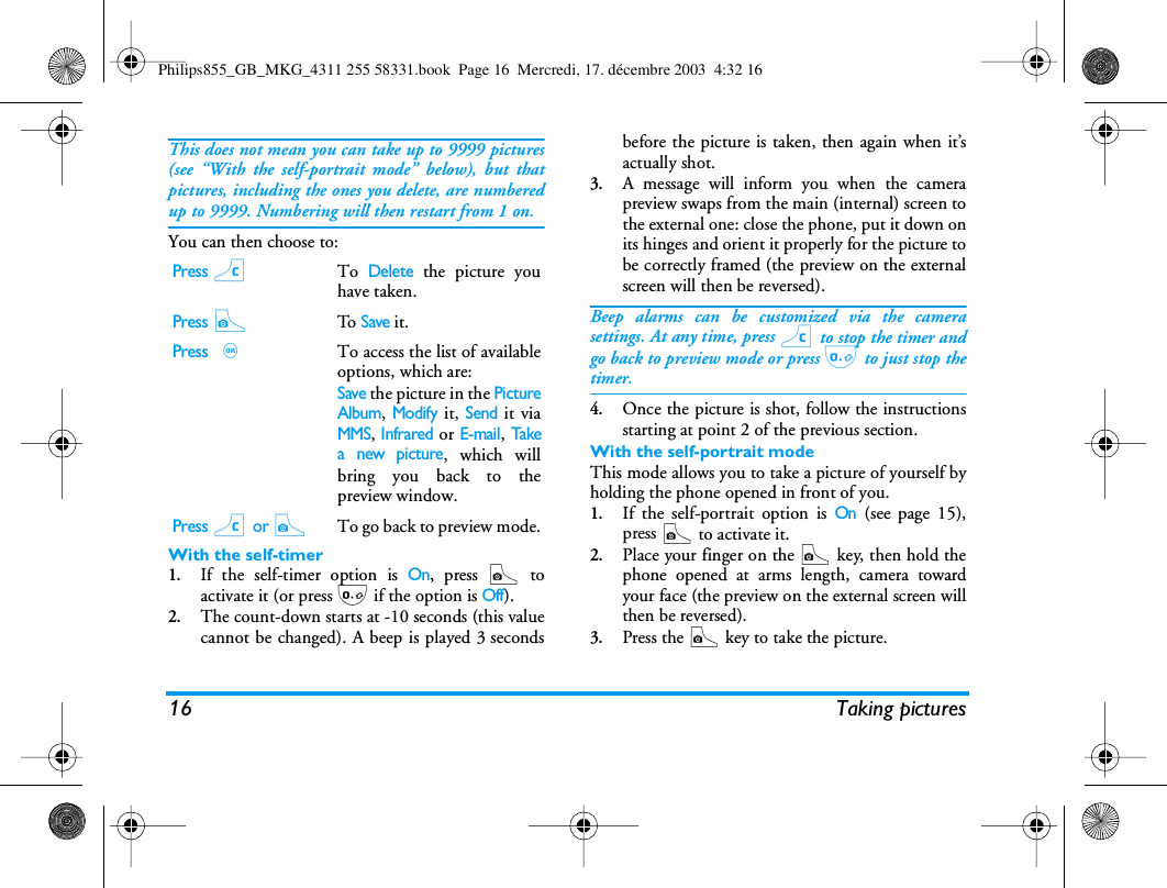 16 Taking picturesThis does not mean you can take up to 9999 pictures(see &ldquo;With the self-portrait mode&rdquo; below), but thatpictures, including the ones you delete, are numberedup to 9999. Numbering will then restart from 1 on.You can then choose to:With the self-timer1.If the self-timer option is On, press C toactivate it (or press 0 if the option is Off).2.The count-down starts at -10 seconds (this valuecannot be changed). A beep is played 3 secondsbefore the picture is taken, then again when it&rsquo;sactually shot.3.A message will inform you when the camerapreview swaps from the main (internal) screen tothe external one: close the phone, put it down onits hinges and orient it properly for the picture tobe correctly framed (the preview on the externalscreen will then be reversed).Beep alarms can be customized via the camerasettings. At any time, press c to stop the timer andgo back to preview mode or press 0 to just stop thetimer.4.Once the picture is shot, follow the instructionsstarting at point 2 of the previous section.With the self-portrait modeThis mode allows you to take a picture of yourself byholding the phone opened in front of you.1.If the self-portrait option is On (see page 15),press C to activate it.2.Place your finger on the C key, then hold thephone opened at arms length, camera towardyour face (the preview on the external screen willthen be reversed).3.Press the C key to take the picture.Press cTo Delete the picture youhave taken.Press CTo  Save it.Press ,To access the list of availableoptions, which are:Save the picture in the PictureAlbum, Modify it, Send it viaMMS, Infrared or E-mail, Takea new picture, which willbring you back to thepreview window.Press c or CTo go back to preview mode.Philips855_GB_MKG_4311 255 58331.book  Page 16  Mercredi, 17. d&eacute;cembre 2003  4:32 16