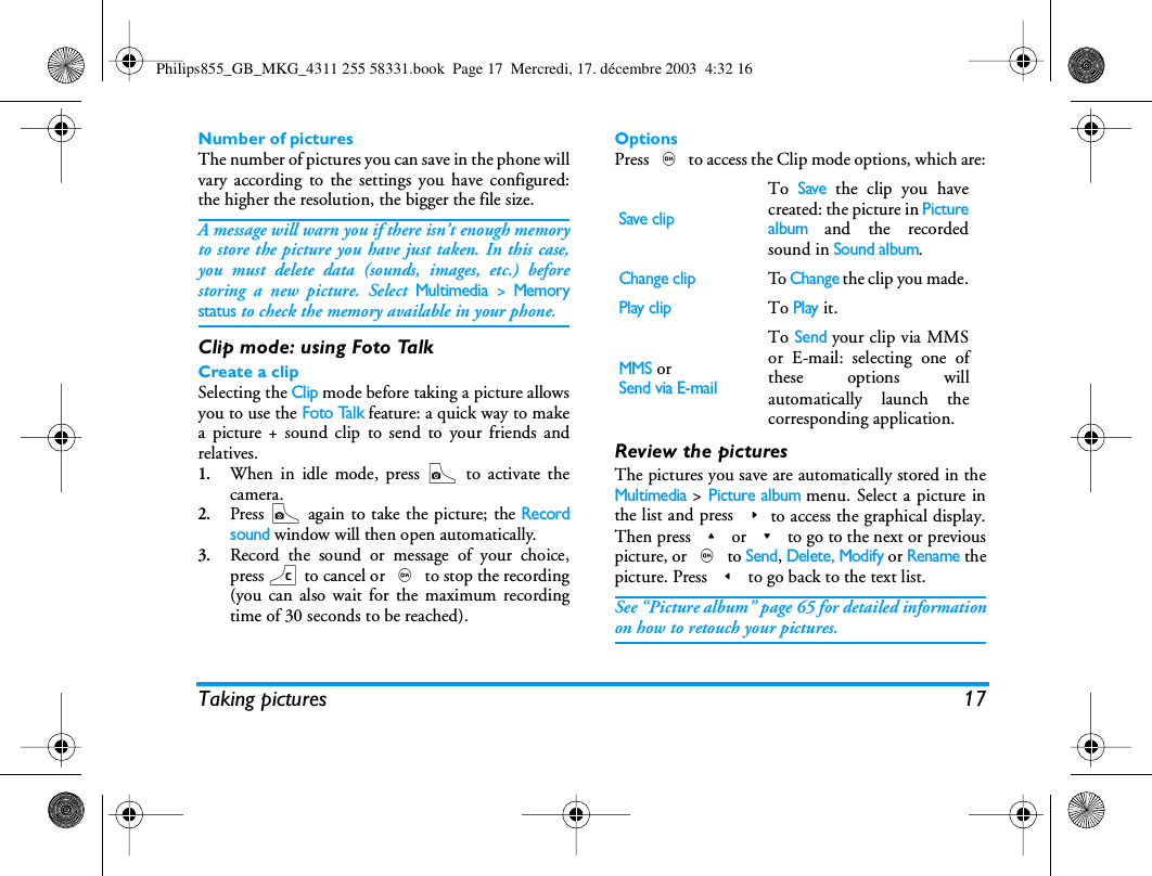 Taking pictures 17Number of picturesThe number of pictures you can save in the phone willvary according to the settings you have configured:the higher the resolution, the bigger the file size.A message will warn you if there isn&rsquo;t enough memoryto store the picture you have just taken. In this case,you must delete data (sounds, images, etc.) beforestoring a new picture. Select Multimedia > Memorystatus to check the memory available in your phone.Clip mode: using Foto TalkCreate a clipSelecting the Clip mode before taking a picture allowsyou to use the Foto Talk feature: a quick way to makea picture + sound clip to send to your friends andrelatives.1.When in idle mode, press C to activate thecamera.2.Press C again to take the picture; the Recordsound window will then open automatically.3.Record the sound or message of your choice,press c to cancel or , to stop the recording(you can also wait for the maximum recordingtime of 30 seconds to be reached).OptionsPress , to access the Clip mode options, which are:Review the picturesThe pictures you save are automatically stored in theMultimedia > Picture album menu. Select a picture inthe list and press >to access the graphical display.Then press + or - to go to the next or previouspicture, or , to Send, Delete, Modify or Rename thepicture. Press < to go back to the text list.See &ldquo;Picture album&rdquo; page 65 for detailed informationon how to retouch your pictures.Save clipTo Save the clip you havecreated: the picture in Picturealbum and the recordedsound in Sound album.Change clipTo  Change the clip you made.Play clipTo Play it.MMS orSend via E-mailTo Send your clip via MMSor E-mail: selecting one ofthese options willautomatically launch thecorresponding application.Philips855_GB_MKG_4311 255 58331.book  Page 17  Mercredi, 17. d&eacute;cembre 2003  4:32 16