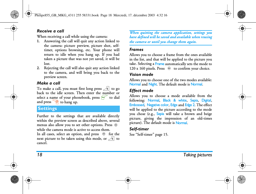 18 Taking picturesReceive a callWhen receiving a call while using the camera:1.Answering the call will quit any action linked tothe camera: picture preview, picture shot, self-timer, options browsing, etc. Your phone willreturn to idle when you hang up. If you hadtaken a picture that was not yet saved, it will belost.2.Rejecting the call will also quit any action linkedto the camera, and will bring you back to thepreview screen.Make a callTo make a call, you must first long press c to goback to the idle screen. Then enter the number orselect a name of your phonebook, press ( to dialand press ) to hang up.Further to the settings that are available directlywithin the preview screen as described above, severalmenus also allow you to set other options. Press,while the camera mode is active to access them.In all cases, select an option, and press , for thenext picture to be taken using this mode, or c tocancel.When quitting the camera application, settings youhave defined will be saved and available when reusingthe camera or until you change them again.FramesAllows you to choose a frame from the ones availablein the list, and that will be applied to the picture youtake. Selecting a Frame automatically sets the mode to120 x 160 pixels. Press , to confirm your choice.Vision modeAllows you to choose one of the two modes available:Normal and Night. The default mode is Normal.Effect modeAllows you to choose a mode available from thefollowing: Normal, Black &amp; white, Sepia, Digital,Embossed,  Negative color, Edge and Edge 2. The effectwill be applied to the picture according to the modeyou chose (e.g., Sepia will take a brown and beigepicture, giving the impression of an old-timespicture). The default mode is Normal.Self-timerSee &ldquo;Self-timer&rdquo; page 15.SettingsPhilips855_GB_MKG_4311 255 58331.book  Page 18  Mercredi, 17. d&eacute;cembre 2003  4:32 16
