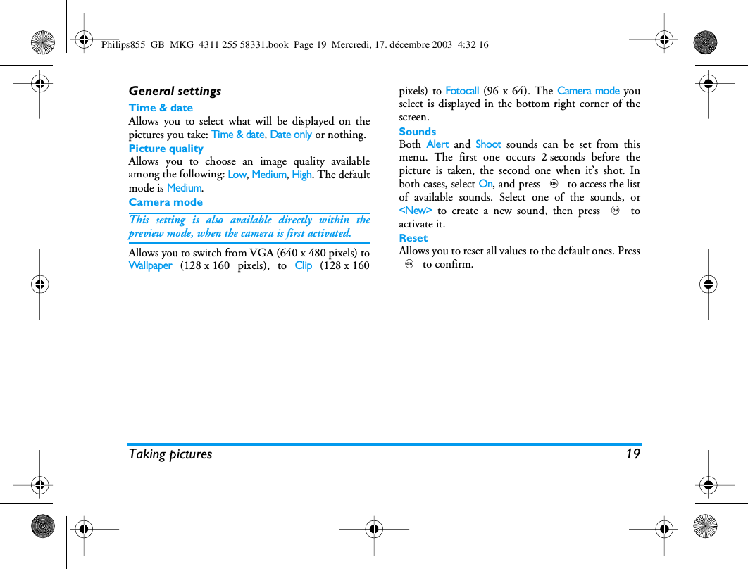 Taking pictures 19General settingsTime &amp; dateAllows you to select what will be displayed on thepictures you take: Time &amp; date, Date only or nothing.Picture qualityAllows you to choose an image quality availableamong the following: Low, Medium, High. The defaultmode is Medium.Camera modeThis setting is also available directly within thepreview mode, when the camera is first activated.Allows you to switch from VGA (640 x 480 pixels) toWallpaper (128 x 160 pixels), to Clip (128 x 160pixels) to Fotocall (96 x 64). The Camera mode youselect is displayed in the bottom right corner of thescreen.SoundsBoth Alert and Shoot sounds can be set from thismenu. The first one occurs 2 seconds before thepicture is taken, the second one when it&rsquo;s shot. Inboth cases, select On, and press , to access the listof available sounds. Select one of the sounds, or<New> to create a new sound, then press , toactivate it.ResetAllows you to reset all values to the default ones. Press, to confirm.Philips855_GB_MKG_4311 255 58331.book  Page 19  Mercredi, 17. d&eacute;cembre 2003  4:32 16