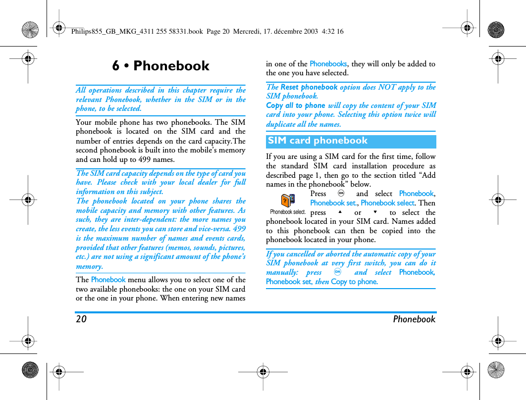 20 Phonebook6 &bull; PhonebookAll operations described in this chapter require therelevant Phonebook, whether in the SIM or in thephone, to be selected.Your mobile phone has two phonebooks. The SIMphonebook is located on the SIM card and thenumber of entries depends on the card capacity.Thesecond phonebook is built into the mobile&rsquo;s memoryand can hold up to 499 names.The SIM card capacity depends on the type of card youhave. Please check with your local dealer for fullinformation on this subject.The phonebook located on your phone shares themobile capacity and memory with other features. Assuch, they are inter-dependent: the more names youcreate, the less events you can store and vice-versa. 499is the maximum number of names and events cards,provided that other features (memos, sounds, pictures,etc.) are not using a significant amount of the phone&rsquo;smemory.The Phonebook menu allows you to select one of thetwo available phonebooks: the one on your SIM cardor the one in your phone. When entering new namesin one of the Phonebooks, they will only be added tothe one you have selected.The Reset phonebook option does NOT apply to theSIM phonebook.Copy all to phone will copy the content of your SIMcard into your phone. Selecting this option twice willduplicate all the names.If you are using a SIM card for the first time, followthe standard SIM card installation procedure asdescribed page 1, then go to the section titled &ldquo;Addnames in the phonebook&rdquo; below.Press , and select Phonebook,Phonebook set., Phonebook select. Thenpress + or - to select thephonebook located in your SIM card. Names addedto this phonebook can then be copied into thephonebook located in your phone.If you cancelled or aborted the automatic copy of yourSIM phonebook at very first switch, you can do itmanually: press , and select Phonebook,Phonebook set, then Copy to phone.SIM card phonebookPhonebook select.Philips855_GB_MKG_4311 255 58331.book  Page 20  Mercredi, 17. d&eacute;cembre 2003  4:32 16