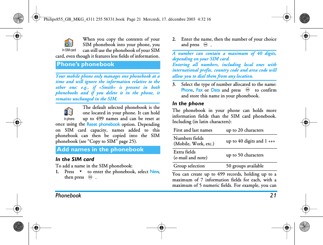 Phonebook 21When you copy the contents of yourSIM phonebook into your phone, youcan still use the phonebook of your SIMcard, even though it features less fields of information.Your mobile phone only manages one phonebook at atime and will ignore the information relative to theother one: e.g., if &laquo;Smith&raquo; is present in bothphonebooks and if you delete it in the phone, itremains unchanged in the SIM.The default selected phonebook is theone located in your phone. It can holdup to 499 names and can be reset atonce using the Reset phonebook option. Dependingon SIM card capacity, names added to thisphonebook can then be copied into the SIMphonebook (see &ldquo;Copy to SIM&rdquo; page 25).In the SIM cardTo add a name in the SIM phonebook:1.Press - to enter the phonebook, select New,then press ,.2.Enter the name, then the number of your choiceand press ,.A number can contain a maximum of 40 digits,depending on your SIM card.Entering all numbers, including local ones withinternational prefix, country code and area code willallow you to dial them from any location.3.Select the type of number allocated to the name:Phone, Fax or Data and press , to confirmand store this name in your phonebook.In the phoneThe phonebook in your phone can holds moreinformation fields than the SIM card phonebook.Including (in latin characters):You can create up to 499 records, holding up to amaximum of 7 information fields for each, with amaximum of 5 numeric fields. For example, you canPhone&rsquo;s phonebookAdd names in the phonebookIn SIM cardIn phoneFirst and last names up to 20 charactersNumbers fields(Mobile, Work, etc.) up to 40 digits and 1 &laquo;+&raquo;Extra fields(e-mail and note) up to 50 charactersGroup selection 50 groups availablePhilips855_GB_MKG_4311 255 58331.book  Page 21  Mercredi, 17. d&eacute;cembre 2003  4:32 16