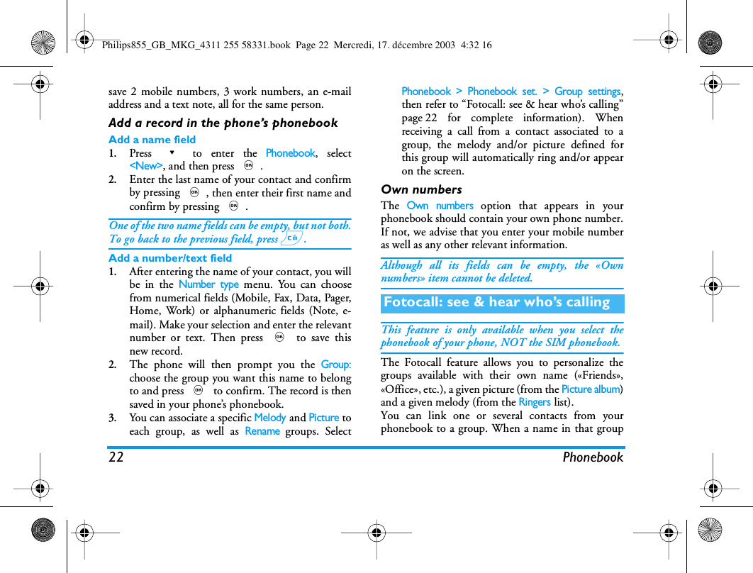 22 Phonebooksave 2 mobile numbers, 3 work numbers, an e-mailaddress and a text note, all for the same person.Add a record in the phone&rsquo;s phonebookAdd a name field1.Press - to enter the Phonebook, select<New>, and then press ,.2.Enter the last name of your contact and confirmby pressing ,, then enter their first name andconfirm by pressing ,.One of the two name fields can be empty, but not both.To go back to the previous field, press c.Add a number/text field1.After entering the name of your contact, you willbe in the Number type menu. You can choosefrom numerical fields (Mobile, Fax, Data, Pager,Home, Work) or alphanumeric fields (Note, e-mail). Make your selection and enter the relevantnumber or text. Then press , to save thisnew record.2.The phone will then prompt you the Group:choose the group you want this name to belongto and press , to confirm. The record is thensaved in your phone&rsquo;s phonebook.3.You can associate a specific Melody and Picture toeach group, as well as Rename groups. SelectPhonebook > Phonebook set. > Group settings,then refer to &ldquo;Fotocall: see &amp; hear who&rsquo;s calling&rdquo;page 22 for complete information). Whenreceiving a call from a contact associated to agroup, the melody and/or picture defined forthis group will automatically ring and/or appearon the screen.Own numbersThe Own numbers option that appears in yourphonebook should contain your own phone number.If not, we advise that you enter your mobile numberas well as any other relevant information.Although all its fields can be empty, the &laquo;Ownnumbers&raquo; item cannot be deleted.This feature is only available when you select thephonebook of your phone, NOT the SIM phonebook.The Fotocall feature allows you to personalize thegroups available with their own name (&laquo;Friends&raquo;,&laquo;Office&raquo;, etc.), a given picture (from the Picture album)and a given melody (from the Ringers list).You can link one or several contacts from yourphonebook to a group. When a name in that groupFotocall: see &amp; hear who&rsquo;s callingPhilips855_GB_MKG_4311 255 58331.book  Page 22  Mercredi, 17. d&eacute;cembre 2003  4:32 16