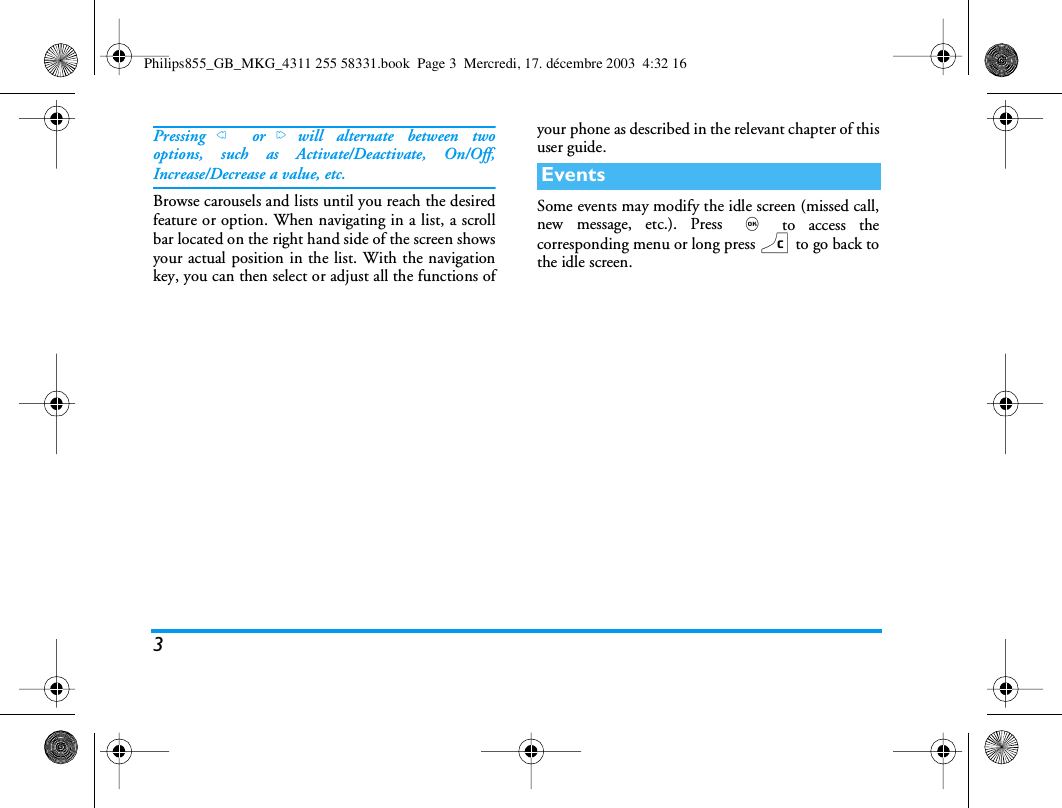 3Pressing< or>will alternate between twooptions, such as Activate/Deactivate, On/Off,Increase/Decrease a value, etc.Browse carousels and lists until you reach the desiredfeature or option. When navigating in a list, a scrollbar located on the right hand side of the screen showsyour actual position in the list. With the navigationkey, you can then select or adjust all the functions ofyour phone as described in the relevant chapter of thisuser guide.Some events may modify the idle screen (missed call,new message, etc.). Press , to access thecorresponding menu or long press c to go back tothe idle screen.EventsPhilips855_GB_MKG_4311 255 58331.book  Page 3  Mercredi, 17. d&eacute;cembre 2003  4:32 16