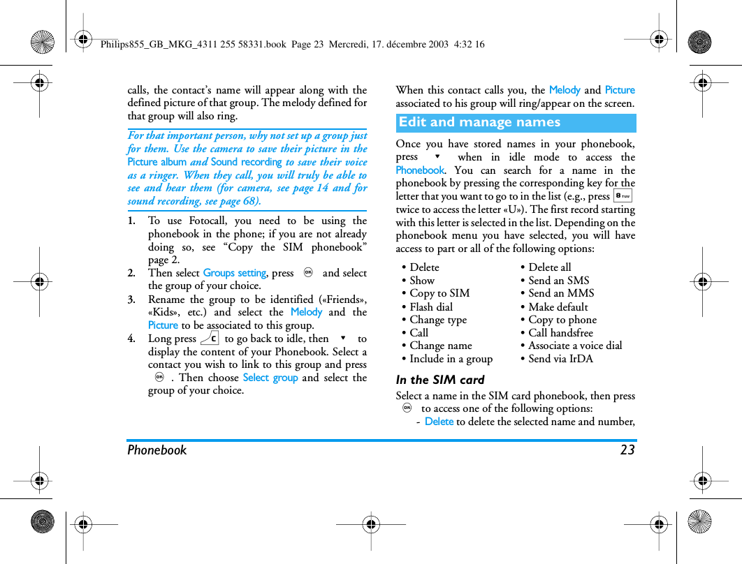 Phonebook 23calls, the contact&rsquo;s name will appear along with thedefined picture of that group. The melody defined forthat group will also ring.For that important person, why not set up a group justfor them. Use the camera to save their picture in thePicture album and Sound recording to save their voiceas a ringer. When they call, you will truly be able tosee and hear them (for camera, see page 14 and forsound recording, see page 68).1.To use Fotocall, you need to be using thephonebook in the phone; if you are not alreadydoing so, see &ldquo;Copy the SIM phonebook&rdquo;page 2.2.Then select Groups setting, press , and selectthe group of your choice.3.Rename the group to be identified (&laquo;Friends&raquo;,&laquo;Kids&raquo;, etc.) and select the Melody and thePicture to be associated to this group.4.Long press c to go back to idle, then - todisplay the content of your Phonebook. Select acontact you wish to link to this group and press,. Then choose Select group and select thegroup of your choice.When this contact calls you, the Melody and Pictureassociated to his group will ring/appear on the screen.Once you have stored names in your phonebook,press - when in idle mode to access thePhonebook. You can search for a name in thephonebook by pressing the corresponding key for theletter that you want to go to in the list (e.g., press 8twice to access the letter &laquo;U&raquo;). The first record startingwith this letter is selected in the list. Depending on thephonebook menu you have selected, you will haveaccess to part or all of the following options:In the SIM cardSelect a name in the SIM card phonebook, then press, to access one of the following options:-Delete to delete the selected name and number,Edit and manage names&bull;Delete&bull;Show&bull;Copy to SIM&bull;Flash dial&bull;Change type&bull; Call &bull;Change name&bull;Include in a group&bull; Delete all&bull;Send an SMS&bull;Send an MMS&bull;Make default&bull; Copy to phone&bull; Call handsfree&bull; Associate a voice dial&bull;Send via IrDAPhilips855_GB_MKG_4311 255 58331.book  Page 23  Mercredi, 17. d&eacute;cembre 2003  4:32 16