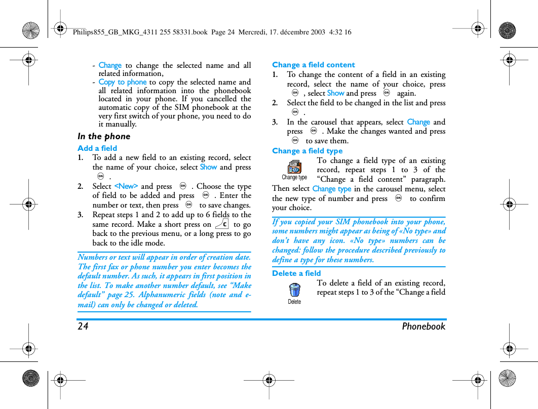 24 Phonebook-Change to change the selected name and allrelated information,-Copy to phone to copy the selected name andall related information into the phonebooklocated in your phone. If you cancelled theautomatic copy of the SIM phonebook at thevery first switch of your phone, you need to doit manually.In the phoneAdd a field1.To add a new field to an existing record, selectthe name of your choice, selectShow and press,.2.Select <New> and press ,. Choose the typeof field to be added and press ,. Enter thenumber or text, then press , to save changes.3.Repeat steps 1 and 2 to add up to 6 fields to thesame record. Make a short press on c to goback to the previous menu, or a long press to goback to the idle mode.Numbers or text will appear in order of creation date.The first fax or phone number you enter becomes thedefault number. As such, it appears in first position inthe list. To make another number default, see &ldquo;Makedefault&rdquo; page 25. Alphanumeric fields (note and e-mail) can only be changed or deleted.Change a field content1.To change the content of a field in an existingrecord, select the name of your choice, press,, select Show and press , again.2.Select the field to be changed in the list and press,. 3.In the carousel that appears, select Change andpress ,. Make the changes wanted and press, to save them.Change a field typeTo change a field type of an existingrecord, repeat steps 1 to 3 of the&ldquo;Change a field content&rdquo; paragraph.Then select Change type in the carousel menu, selectthe new type of number and press , to confirmyour choice.If you copied your SIM phonebook into your phone,some numbers might appear as being of &laquo;No type&raquo; anddon&rsquo;t have any icon. &laquo;No type&raquo; numbers can bechanged: follow the procedure described previously todefine a type for these numbers.Delete a fieldTo delete a field of an existing record,repeat steps 1 to 3 of the &ldquo;Change a fieldChange typeDeletePhilips855_GB_MKG_4311 255 58331.book  Page 24  Mercredi, 17. d&eacute;cembre 2003  4:32 16