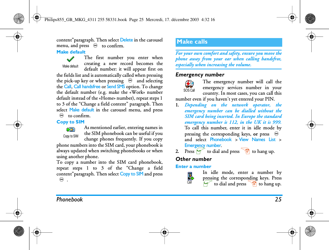 Phonebook 25content&rdquo;paragraph. Then select Delete in the carouselmenu, and press , to confirm.Make defaultThe first number you enter whencreating a new record becomes thedefault number: it will appear first onthe fields list and is automatically called when pressingthe pick-up key or when pressing , and selectingthe Call, Call handsfree or Send SMS option. To changethe default number (e.g. make the &laquo;Work&raquo; numberdefault instead of the &laquo;Home&raquo; number), repeat steps 1to 3 of the &ldquo;Change a field content&rdquo; paragraph. Thenselect Make default in the carousel menu, and press, to confirm.Copy to SIMAs mentioned earlier, entering names inthe SIM phonebook can be useful if youchange phones frequently. If you copyphone numbers into the SIM card, your phonebook isalways updated when switching phonebooks or whenusing another phone.To copy a number into the SIM card phonebook,repeat steps 1 to 3 of the &ldquo;Change a fieldcontent&rdquo;paragraph. Then select Copy to SIM and press,.For your own comfort and safety, ensure you move thephone away from your ear when calling handsfree,especially when increasing the volume.Emergency numberThe emergency number will call theemergency services number in yourcountry. In most cases, you can call thisnumber even if you haven&rsquo;t yet entered your PIN.1.Depending on the network operator, theemergency number can be dialled without theSIM card being inserted. In Europe the standardemergency number is 112, in the UK it is 999.To call this number, enter it in idle mode bypressing the corresponding keys, or  press ,and select Phonebook >View Names List >Emergency number.2.Press ( to dial and press ) to hang up.Other numberEnter a numberIn idle mode, enter a number bypressing the corresponding keys. Press( to dial and press ) to hang up.Make defaultCopy to SIMMake callsSOS CallCallPhilips855_GB_MKG_4311 255 58331.book  Page 25  Mercredi, 17. d&eacute;cembre 2003  4:32 16