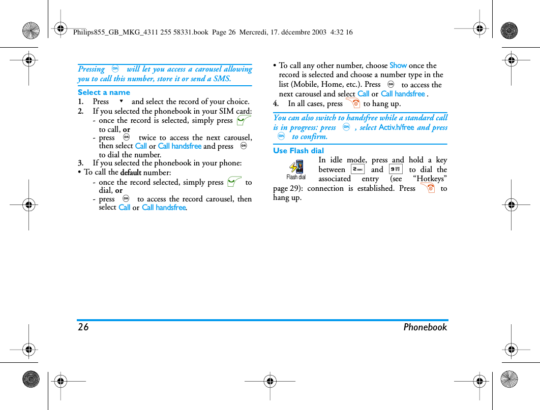 26 PhonebookPressing , will let you access a carousel allowingyou to call this number, store it or send a SMS.Select a name1.Press  - and select the record of your choice.2.If you selected the phonebook in your SIM card:- once the record is selected, simply press (to call, or- press , twice to access the next carousel,then select Call or Call handsfree and press ,to dial the number.3.If you selected the phonebook in your phone:&bull; To call the default number:- once the record selected, simply press ( todial, or- press , to access the record carousel, thenselect Call or Call handsfree.&bull; To call any other number, choose Show once the record is selected and choose a number type in the list (Mobile, Home, etc.). Press , to access the next carousel and select Call or Call handsfree .4.In all cases, press ) to hang up.You can also switch to handsfree while a standard callis in progress: press ,, select Activ.h/free and press, to confirm.Use Flash dialIn idle mode, press and hold a keybetween 2 and 9 to dial theassociated entry (see &ldquo;Hotkeys&rdquo;page 29): connection is established. Press ) tohang up.Flash dialPhilips855_GB_MKG_4311 255 58331.book  Page 26  Mercredi, 17. d&eacute;cembre 2003  4:32 16