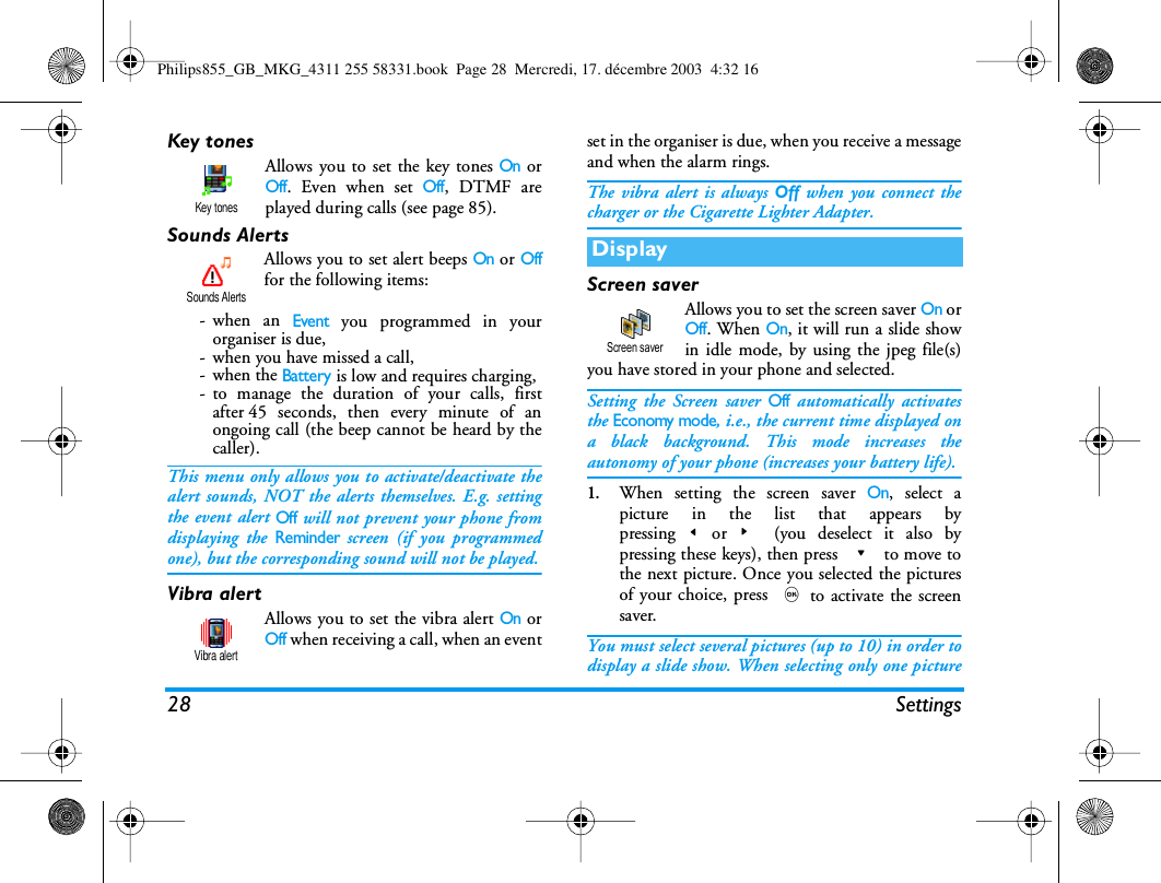 28 SettingsKey tonesAllows you to set the key tones On orOff. Even when set Off, DTMF areplayed during calls (see page 85).Sounds AlertsAllows you to set alert beeps On or Offfor the following items:-when an Event you programmed in yourorganiser is due,- when you have missed a call,-when the Battery is low and requires charging,- to manage the duration of your calls, firstafter 45 seconds, then every minute of anongoing call (the beep cannot be heard by thecaller).This menu only allows you to activate/deactivate thealert sounds, NOT the alerts themselves. E.g. settingthe event alert Off will not prevent your phone fromdisplaying the Reminder screen (if you programmedone), but the corresponding sound will not be played.Vibra alertAllows you to set the vibra alert On orOff when receiving a call, when an eventset in the organiser is due, when you receive a messageand when the alarm rings.The vibra alert is always Off when you connect thecharger or the Cigarette Lighter Adapter.Screen saverAllows you to set the screen saver On orOff. When On, it will run a slide showin idle mode, by using the jpeg file(s)you have stored in your phone and selected.Setting the Screen saver Off automatically activatesthe Economy mode, i.e., the current time displayed ona black background. This mode increases theautonomy of your phone (increases your battery life).1.When setting the screen saver On, select apicture in the list that appears bypressing<or> (you deselect it also bypressing these keys), then press - to move tothe next picture. Once you selected the picturesof your choice, press ,to activate the screensaver.You must select several pictures (up to 10) in order todisplay a slide show. When selecting only one pictureKey tonesSounds AlertsVibra alertDisplayScreen saverPhilips855_GB_MKG_4311 255 58331.book  Page 28  Mercredi, 17. d&eacute;cembre 2003  4:32 16