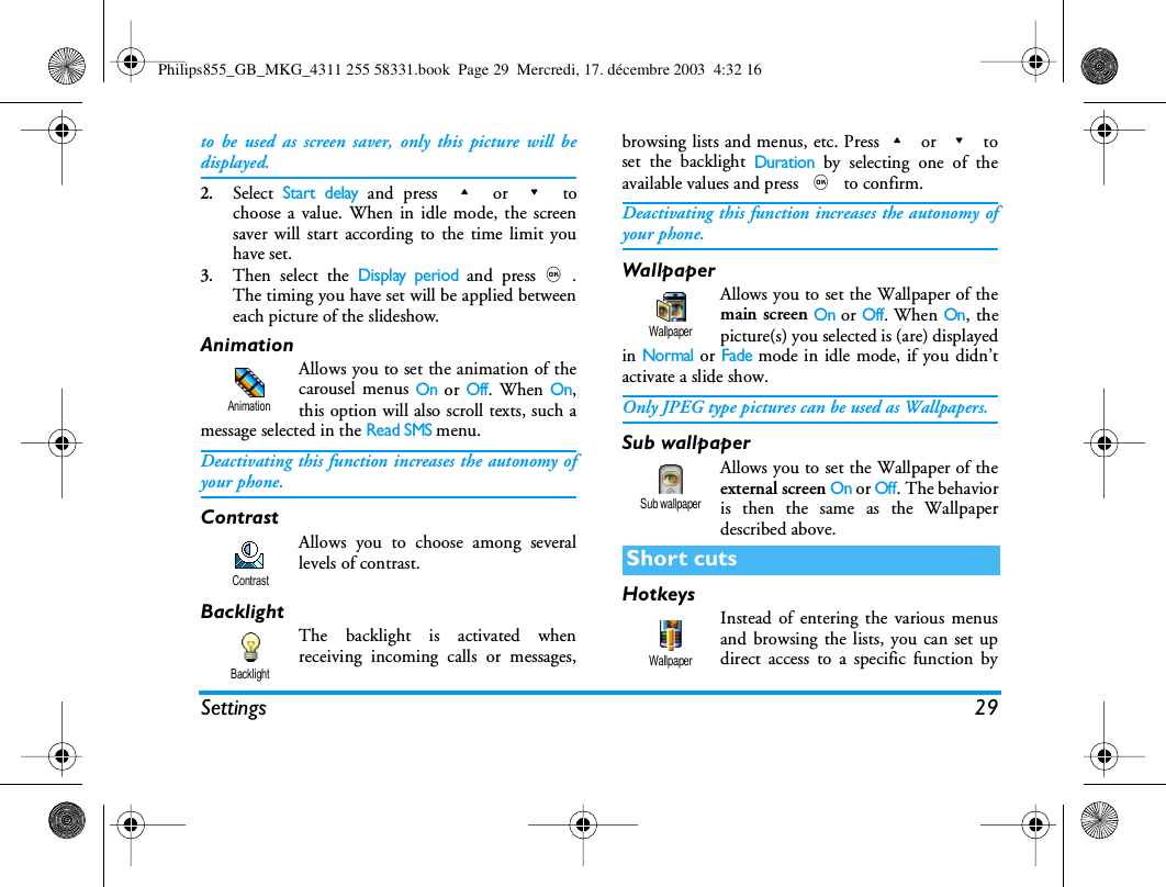 Settings 29to be used as screen saver, only this picture will bedisplayed.2.Select Start delay and press + or - tochoose a value. When in idle mode, the screensaver will start according to the time limit youhave set.3.Then select the Display period and press,.The timing you have set will be applied betweeneach picture of the slideshow.AnimationAllows you to set the animation of thecarousel menus On or Off. When On,this option will also scroll texts, such amessage selected in the Read SMS menu.Deactivating this function increases the autonomy ofyour phone.ContrastAllows you to choose among severallevels of contrast.BacklightThe backlight is activated whenreceiving incoming calls or messages,browsing lists and menus, etc. Press+ or - toset the backlight Duration by selecting one of theavailable values and press , to confirm.Deactivating this function increases the autonomy ofyour phone.WallpaperAllows you to set the Wallpaper of themain screen On or Off. When On, thepicture(s) you selected is (are) displayedin Normal or Fade mode in idle mode, if you didn&rsquo;tactivate a slide show.Only JPEG type pictures can be used as Wallpapers.Sub wallpaperAllows you to set the Wallpaper of theexternal screen On or Off. The behavioris then the same as the Wallpaperdescribed above.HotkeysInstead of entering the various menusand browsing the lists, you can set updirect access to a specific function byAnimationContrastBacklightShort cutsWallpaperSub wallpaperWallpaperPhilips855_GB_MKG_4311 255 58331.book  Page 29  Mercredi, 17. d&eacute;cembre 2003  4:32 16