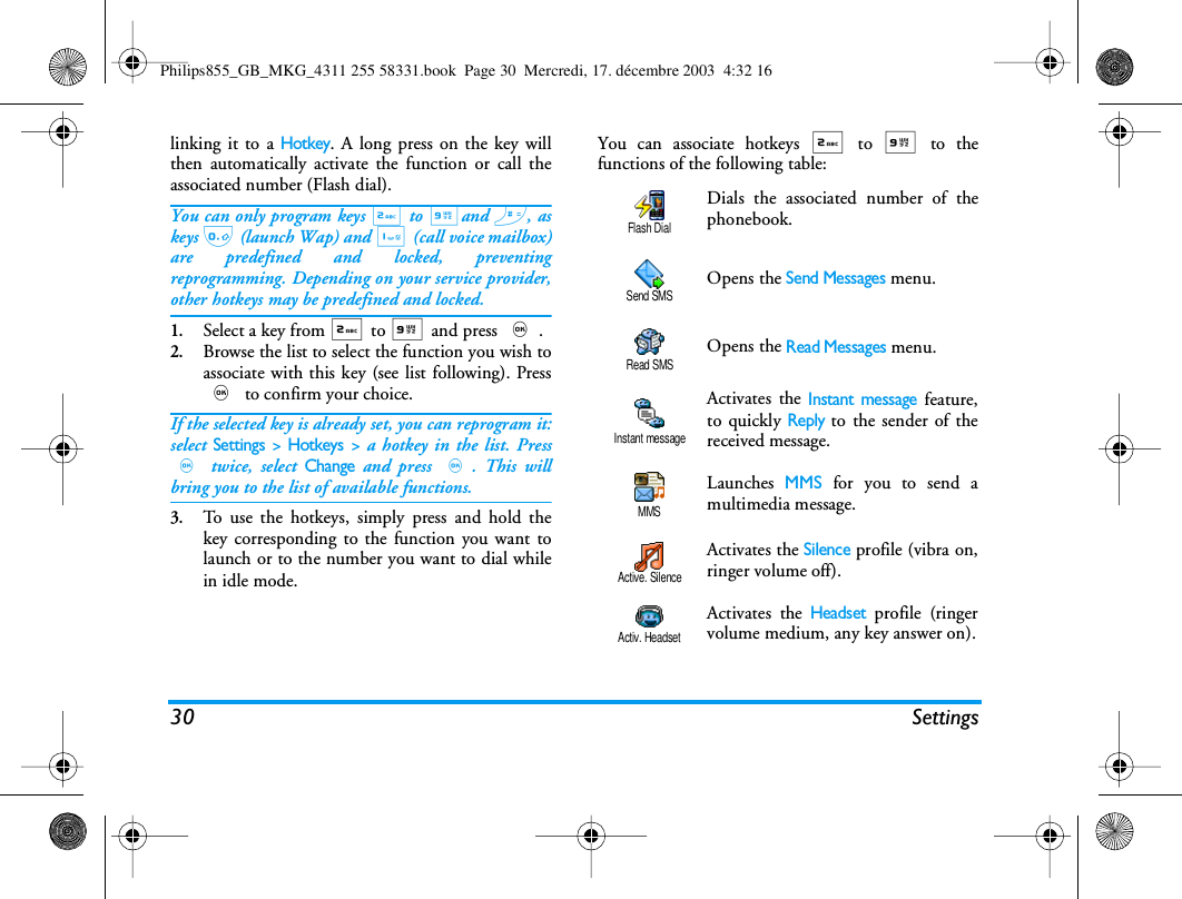 30 Settingslinking it to a Hotkey. A long press on the key willthen automatically activate the function or call theassociated number (Flash dial).You can only program keys 2 to 9and #, askeys 0 (launch Wap) and 1 (call voice mailbox)are predefined and locked, preventingreprogramming. Depending on your service provider,other hotkeys may be predefined and locked.1.Select a key from 2 to 9 and press ,.2.Browse the list to select the function you wish toassociate with this key (see list following). Press, to confirm your choice.If the selected key is already set, you can reprogram it:select Settings > Hotkeys > a hotkey in the list. Press, twice, select Change and press ,. This willbring you to the list of available functions.3.To use the hotkeys, simply press and hold thekey corresponding to the function you want tolaunch or to the number you want to dial whilein idle mode.You can associate hotkeys 2 to 9 to thefunctions of the following table:Dials the associated number of thephonebook.Opens the Send Messages menu.Opens the Read Messages menu.Activates the Instant message feature,to quickly Reply to the sender of thereceived message.Launches  MMS for you to send amultimedia message.Activates the Silence profile (vibra on,ringer volume off).Activates the Headset profile (ringervolume medium, any key answer on).Flash DialSend SMSRead SMSInstant messageMMSActive. SilenceActiv. HeadsetPhilips855_GB_MKG_4311 255 58331.book  Page 30  Mercredi, 17. d&eacute;cembre 2003  4:32 16