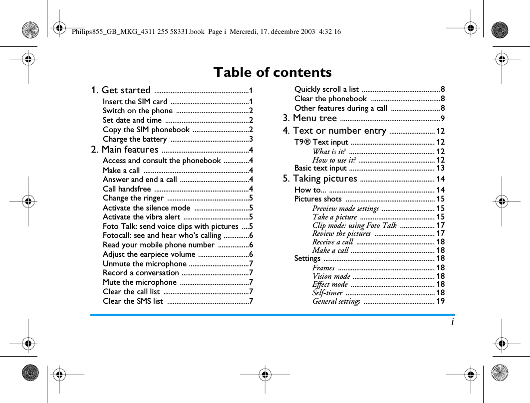 iTable of contents1. Get started ....................................................1Insert the SIM card  ...........................................1Switch on the phone  ........................................2Set date and time  ..............................................2Copy the SIM phonebook ...............................2Charge the battery  ...........................................32. Main features ................................................4Access and consult the phonebook ..............4Make a call  ..........................................................4Answer and end a call ......................................4Call handsfree  ....................................................4Change the ringer  .............................................5Activate the silence mode  ..............................5Activate the vibra alert ....................................5Foto Talk: send voice clips with pictures  ....5Fotocall: see and hear who&rsquo;s calling ..............6Read your mobile phone number  .................6Adjust the earpiece volume ............................6Unmute the microphone .................................7Record a conversation .....................................7Mute the microphone  ......................................7Clear the call list  ...............................................7Clear the SMS list  .............................................7Quickly scroll a list ...........................................8Clear the phonebook  ......................................8Other features during a call  ...........................83. Menu tree .......................................................94. Text or number entry ......................... 12T9 &reg; Text input .............................................. 12What is it? ............................................... 12How to use it? .......................................... 12Basic text input ............................................... 135. Taking pictures ......................................... 14How to... .......................................................... 14Pictures shots  ................................................. 15Preview mode settings ............................. 15Take a picture ......................................... 15Clip mode: using Foto Talk ................... 17Review the pictures ................................. 17Receive a call ........................................... 18Make a call .............................................. 18Settings ............................................................. 18Frames ..................................................... 18Vision mode ............................................. 18Effect mode .............................................. 18Self-timer ................................................. 18General settings ....................................... 19Philips855_GB_MKG_4311 255 58331.book  Page i  Mercredi, 17. d&eacute;cembre 2003  4:32 16