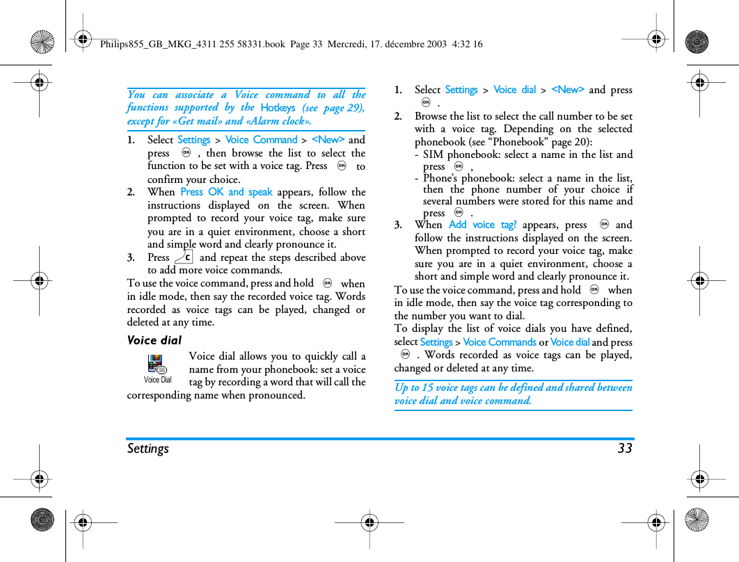 Settings 33You can associate a Voice command to all thefunctions supported by the Hotkeys (see page 29),except for &laquo;Get mail&raquo; and &laquo;Alarm clock&raquo;.1.Select Settings > Voice Command > <New> andpress ,, then browse the list to select thefunction to be set with a voice tag. Press , toconfirm your choice.2.When Press OK and speak appears, follow theinstructions displayed on the screen. Whenprompted to record your voice tag, make sureyou are in a quiet environment, choose a shortand simple word and clearly pronounce it.3.Press c and repeat the steps described aboveto add more voice commands.To use the voice command, press and hold , whenin idle mode, then say the recorded voice tag. Wordsrecorded as voice tags can be played, changed ordeleted at any time.Voice dialVoice dial allows you to quickly call aname from your phonebook: set a voicetag by recording a word that will call thecorresponding name when pronounced.1.Select Settings > Voice  d i a l > <New> and press,.2.Browse the list to select the call number to be setwith a voice tag. Depending on the selectedphonebook (see &ldquo;Phonebook&rdquo; page 20):- SIM phonebook: select a name in the list andpress ,,- Phone&rsquo;s phonebook: select a name in the list,then the phone number of your choice ifseveral numbers were stored for this name andpress ,.3.When Add voice tag? appears, press ,andfollow the instructions displayed on the screen.When prompted to record your voice tag, makesure you are in a quiet environment, choose ashort and simple word and clearly pronounce it.To use the voice command, press and hold , whenin idle mode, then say the voice tag corresponding tothe number you want to dial.To display the list of voice dials you have defined,select Settings > Voice Commands or Voi ce d ia l and press,. Words recorded as voice tags can be played,changed or deleted at any time.Up to 15 voice tags can be defined and shared betweenvoice dial and voice command.Voice DialPhilips855_GB_MKG_4311 255 58331.book  Page 33  Mercredi, 17. d&eacute;cembre 2003  4:32 16