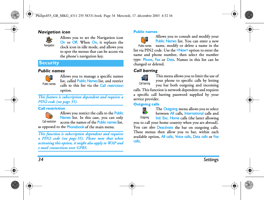 34 SettingsNavigation iconAllows you to set the Navigation iconOn or Off. When On, it replaces theclock icon in idle mode, and allows youto spot the menus that can be access viathe phone&rsquo;s navigation key.Public namesAllows you to manage a specific nameslist, called Public Names list, and restrictcalls to this list via the Call restrictionoption.This feature is subscription dependent and requires aPIN2 code (see page 35).Call restrictionAllows you restrict the calls to the PublicNames list. In this case, you can onlyaccess the names of the Public names list,as opposed to the Phonebook of the main menu.This function is subscription dependent and requiresa PIN2 code (see page 35). Please note that whenactivating this option, it might also apply to WAP ande-mail connections over GPRS.Public namesAllows you to consult and modify yourPublic Names list. You can enter a newname, modify or delete a name in thelist via PIN2 code. Use the <New> option to enter thename and phone number, then select the numbertype: Phone, Fax or Data. Names in this list can bechanged or deleted.Call barringThis menu allows you to limit the use ofyour phone to specific calls by lettingyou bar both outgoing and incomingcalls. This function is network dependent and requiresa specific call barring password supplied by yourservice provider. Outgoing callsThe Outgoing menu allows you to selectbetween All calls, International calls andIntl. Exc. Home calls (the latter allowingyou to call your home country when you are abroad).You can also Deactivate the bar on outgoing calls.These menus then allow you to bar, within eachavailable option, All calls, Voice  c a l ls, Data calls or Faxcalls.SecurityNavigationPublic namesCall restriction Public namesCall barringOutgoingPhilips855_GB_MKG_4311 255 58331.book  Page 34  Mercredi, 17. d&eacute;cembre 2003  4:32 16