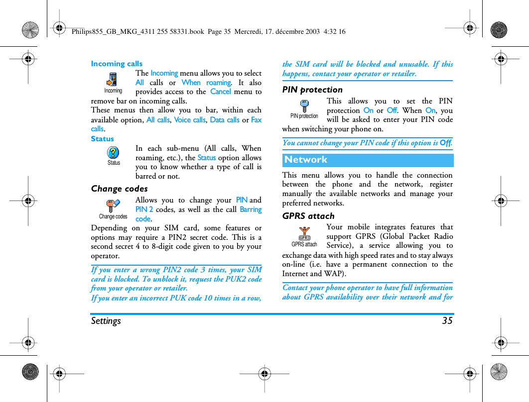Settings 35Incoming callsThe Incoming menu allows you to selectAll calls or When roaming. It alsoprovides access to the Cancel menu toremove bar on incoming calls.These menus then allow you to bar, within eachavailable option, All calls, Voice calls, Data calls or Faxcalls.StatusIn each sub-menu (All calls, Whenroaming, etc.), the Status option allowsyou to know whether a type of call isbarred or not.Change codesAllows you to change your PINandPIN 2 codes, as well as the call Barringcode.Depending on your SIM card, some features oroptions may require a PIN2 secret code. This is asecond secret 4 to 8-digit code given to you by youroperator.If you enter a wrong PIN2 code 3 times, your SIMcard is blocked. To unblock it, request the PUK2 codefrom your operator or retailer.If you enter an incorrect PUK code 10 times in a row,the SIM card will be blocked and unusable. If thishappens, contact your operator or retailer.PIN protectionThis allows you to set the PINprotection On or Off. When On, youwill be asked to enter your PIN codewhen switching your phone on.You cannot change your PIN code if this option is Off.This menu allows you to handle the connectionbetween the phone and the network, registermanually the available networks and manage yourpreferred networks.GPRS attachYour mobile integrates features thatsupport GPRS (Global Packet RadioService), a service allowing you toexchange data with high speed rates and to stay alwayson-line (i.e. have a permanent connection to theInternet and WAP).Contact your phone operator to have full informationabout GPRS availability over their network and forIncoming StatusChange codesNetworkPIN protectionGPRS attachPhilips855_GB_MKG_4311 255 58331.book  Page 35  Mercredi, 17. d&eacute;cembre 2003  4:32 16