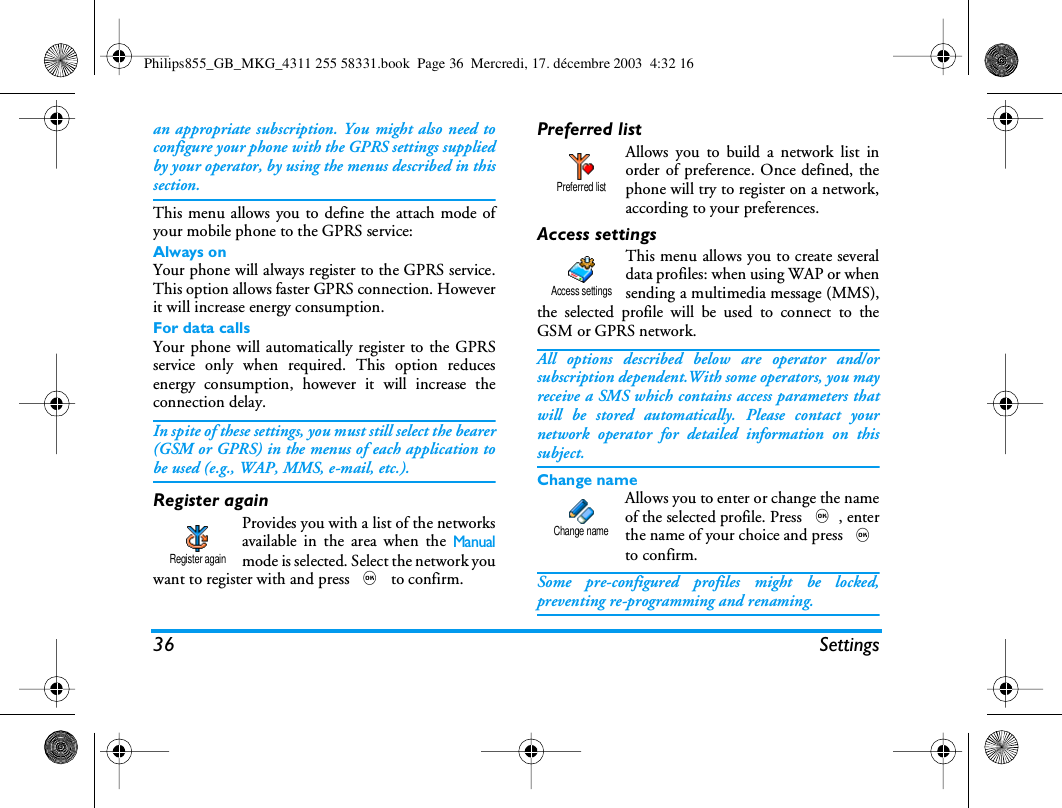 36 Settingsan appropriate subscription. You might also need toconfigure your phone with the GPRS settings suppliedby your operator, by using the menus described in thissection.This menu allows you to define the attach mode ofyour mobile phone to the GPRS service:Always onYour phone will always register to the GPRS service.This option allows faster GPRS connection. Howeverit will increase energy consumption.For data callsYour phone will automatically register to the GPRSservice only when required. This option reducesenergy consumption, however it will increase theconnection delay.In spite of these settings, you must still select the bearer(GSM or GPRS) in the menus of each application tobe used (e.g., WAP, MMS, e-mail, etc.).Register againProvides you with a list of the networksavailable in the area when the Manualmode is selected. Select the network youwant to register with and press , to confirm.Preferred listAllows you to build a network list inorder of preference. Once defined, thephone will try to register on a network,according to your preferences.Access settingsThis menu allows you to create severaldata profiles: when using WAP or whensending a multimedia message (MMS),the selected profile will be used to connect to theGSM or GPRS network.All options described below are operator and/orsubscription dependent.With some operators, you mayreceive a SMS which contains access parameters thatwill be stored automatically. Please contact yournetwork operator for detailed information on thissubject.Change nameAllows you to enter or change the nameof the selected profile. Press ,, enterthe name of your choice and press ,to confirm.Some pre-configured profiles might be locked,preventing re-programming and renaming.Register againPreferred listAccess settingsChange namePhilips855_GB_MKG_4311 255 58331.book  Page 36  Mercredi, 17. d&eacute;cembre 2003  4:32 16