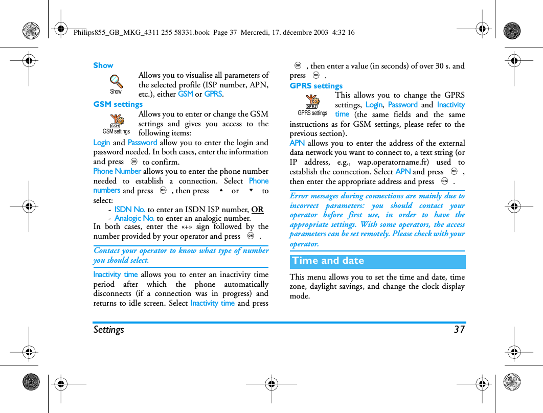 Settings 37ShowAllows you to visualise all parameters ofthe selected profile (ISP number, APN,etc.), either GSM or GPRS.GSM settingsAllows you to enter or change the GSMsettings and gives you access to thefollowing items:Login and Password allow you to enter the login andpassword needed. In both cases, enter the informationand press ,to confirm.Phone Number allows you to enter the phone numberneeded to establish a connection. Select Phonenumbers and press ,, then press  + or  - toselect:-ISDN No. to enter an ISDN ISP number, OR -Analogic No. to enter an analogic number.In both cases, enter the &laquo;+&raquo; sign followed by thenumber provided by your operator and press ,.Contact your operator to know what type of numberyou should select.Inactivity time allows you to enter an inactivity timeperiod after which the phone automaticallydisconnects (if a connection was in progress) andreturns to idle screen. Select Inactivity time and press,, then enter a value (in seconds) of over 30 s. andpress ,.GPRS settingsThis allows you to change the GPRSsettings, Login, Password and Inactivitytime (the same fields and the sameinstructions as for GSM settings, please refer to theprevious section).APN allows you to enter the address of the externaldata network you want to connect to, a text string (orIP address, e.g., wap.operatorname.fr) used toestablish the connection. Select APN and press ,,then enter the appropriate address and press ,.Error messages during connections are mainly due toincorrect parameters: you should contact youroperator before first use, in order to have theappropriate settings. With some operators, the accessparameters can be set remotely. Please check with youroperator.This menu allows you to set the time and date, timezone, daylight savings, and change the clock displaymode.ShowGSM settingsTime and dateGPRS settingsPhilips855_GB_MKG_4311 255 58331.book  Page 37  Mercredi, 17. d&eacute;cembre 2003  4:32 16