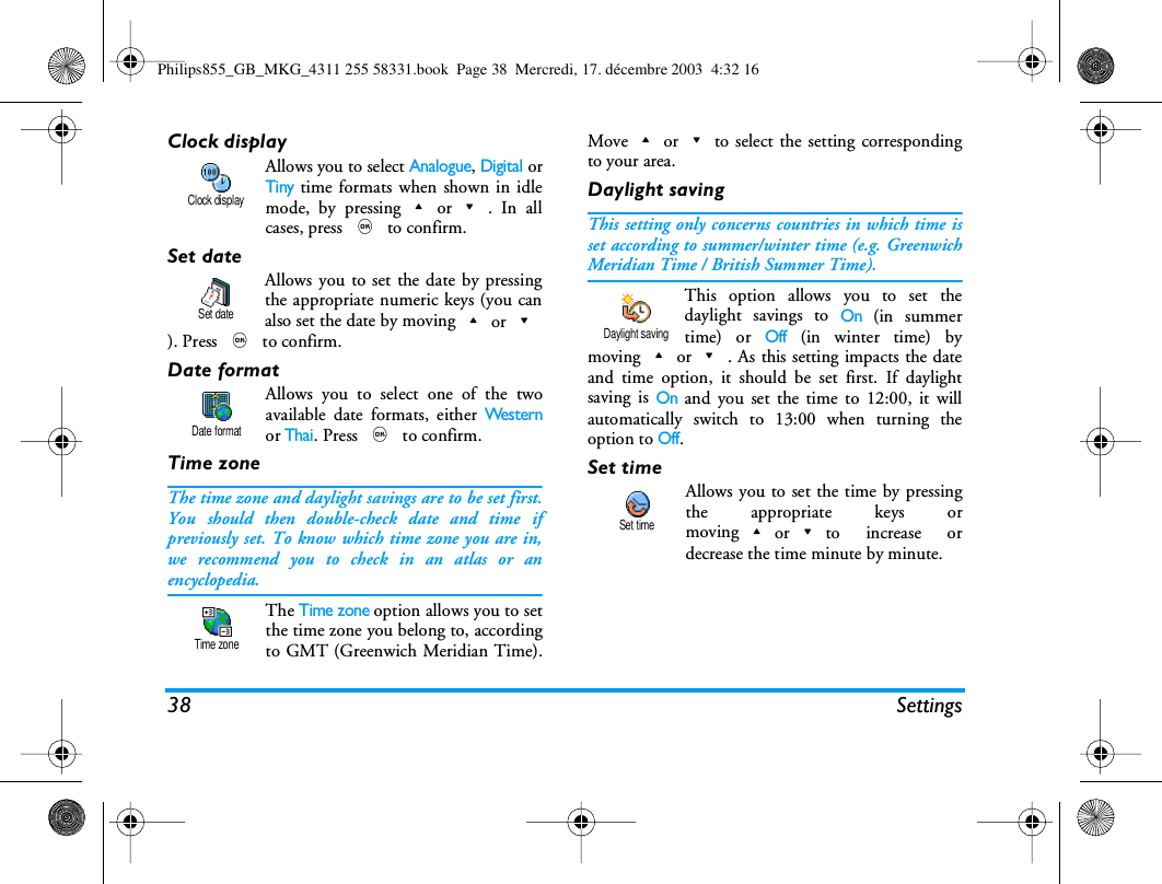 38 SettingsClock displayAllows you to select Analogue, Digital orTiny time formats when shown in idlemode, by pressing+or-. In allcases, press , to confirm.Set dateAllows you to set the date by pressingthe appropriate numeric keys (you canalso set the date by moving+or-). Press , to confirm.Date formatAllows you to select one of the twoavailable date formats, either We s te r nor Thai. Press , to confirm.Time zoneThe time zone and daylight savings are to be set first.You should then double-check date and time ifpreviously set. To know which time zone you are in,we recommend you to check in an atlas or anencyclopedia.The Time zone option allows you to setthe time zone you belong to, accordingto GMT (Greenwich Meridian Time).Move+or-to select the setting correspondingto your area.Daylight savingThis setting only concerns countries in which time isset according to summer/winter time (e.g. GreenwichMeridian Time / British Summer Time).This option allows you to set thedaylight savings to On (in summertime) or Off (in winter time) bymoving+or-. As this setting impacts the dateand time option, it should be set first. If daylightsaving is On and you set the time to 12:00, it willautomatically switch to 13:00 when turning theoption to Off.Set timeAllows you to set the time by pressingthe appropriate keys ormoving+or-to increase ordecrease the time minute by minute.Clock displaySet dateDate formatTime zoneDaylight savingSet timePhilips855_GB_MKG_4311 255 58331.book  Page 38  Mercredi, 17. d&eacute;cembre 2003  4:32 16