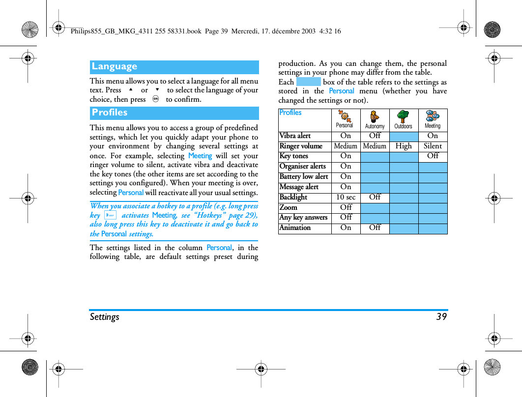 Settings 39This menu allows you to select a language for all menutext. Press + or - to select the language of yourchoice, then press , to confirm. This menu allows you to access a group of predefinedsettings, which let you quickly adapt your phone toyour environment by changing several settings atonce. For example, selecting Meeting will set yourringer volume to silent, activate vibra and deactivatethe key tones (the other items are set according to thesettings you configured). When your meeting is over,selecting Personal will reactivate all your usual settings.When you associate a hotkey to a profile (e.g. long presskey 3 activates Meeting, see &ldquo;Hotkeys&rdquo; page 29),also long press this key to deactivate it and go back tothe Personal settings.The settings listed in the column Personal, in thefollowing table, are default settings preset duringproduction. As you can change them, the personalsettings in your phone may differ from the table.Each   box of the table refers to the settings asstored in the Personal menu (whether you havechanged the settings or not).LanguageProfilesProfilesVibra alertOn Off OnRinger volumeMedium MediumHigh SilentKey tonesOn OffOrganiser alertsOnBattery low alertOnMessage alertOnBacklight10 sec OffZoomOffAny key answersOffAnimationOn OffPersonal Autonomy Outdoors MeetingPhilips855_GB_MKG_4311 255 58331.book  Page 39  Mercredi, 17. d&eacute;cembre 2003  4:32 16