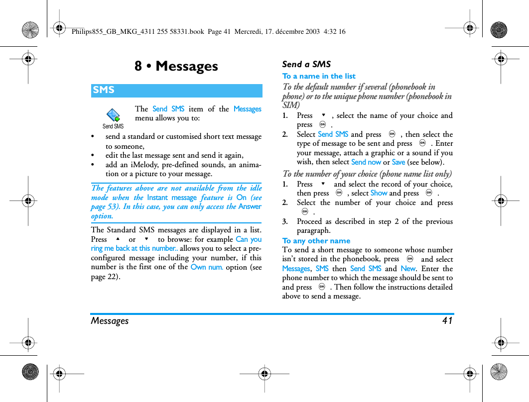 Messages 418 &bull; MessagesThe Send SMS item of the Messagesmenu allows you to:&bull; send a standard or customised short text messageto someone,&bull; edit the last message sent and send it again,&bull; add an iMelody, pre-defined sounds, an anima-tion or a picture to your message.The features above are not available from the idlemode when the Instant message feature is On (seepage 53). In this case, you can only access the Answeroption.The Standard SMS messages are displayed in a list.Press + or - to browse: for example Can youring me back at this number.. allows you to select a pre-configured message including your number, if thisnumber is the first one of the Own num. option (seepage 22).Send a SMSTo  a  n a m e  i n  t h e  l i s tTo the default number if several (phonebook in phone) or to the unique phone number (phonebook in SIM)1.Press -, select the name of your choice andpress ,.2.Select Send SMS and press ,, then select thetype of message to be sent and press ,. Enteryour message, attach a graphic or a sound if youwish, then select Send now or Save (see below).To the number of your choice (phone name list only)1.Press - and select the record of your choice,then press ,, select Show and press ,.2.Select the number of your choice and press,.3.Proceed as described in step 2 of the previousparagraph.To any other nameTo send a short message to someone whose numberisn&rsquo;t stored in the phonebook, press , and selectMessages, SMS then Send SMS and New. Enter thephone number to which the message should be sent toand press ,. Then follow the instructions detailedabove to send a message.SMSSend SMSPhilips855_GB_MKG_4311 255 58331.book  Page 41  Mercredi, 17. d&eacute;cembre 2003  4:32 16