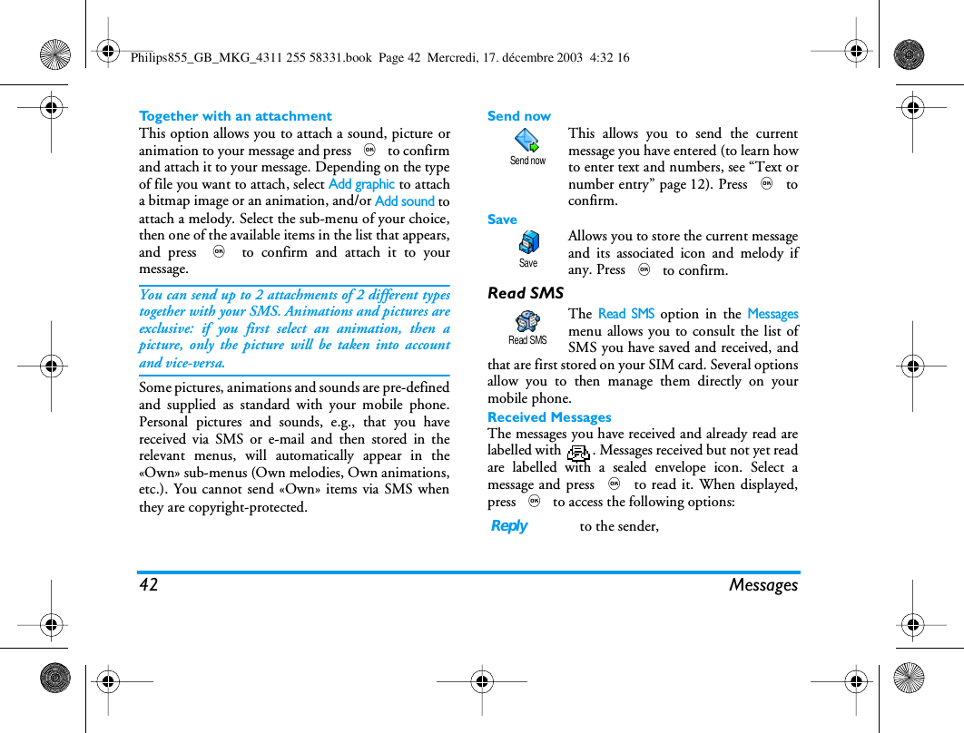 42 MessagesTogether with an attachmentThis option allows you to attach a sound, picture oranimation to your message and press , to confirmand attach it to your message. Depending on the typeof file you want to attach, select Add graphic to attacha bitmap image or an animation, and/or Add sound toattach a melody. Select the sub-menu of your choice,then one of the available items in the list that appears,and press , to confirm and attach it to yourmessage.You can send up to 2 attachments of 2 different typestogether with your SMS. Animations and pictures areexclusive: if you first select an animation, then apicture, only the picture will be taken into accountand vice-versa.Some pictures, animations and sounds are pre-definedand supplied as standard with your mobile phone.Personal pictures and sounds, e.g., that you havereceived via SMS or e-mail and then stored in therelevant menus, will automatically appear in the&laquo;Own&raquo; sub-menus (Own melodies, Own animations,etc.). You cannot send &laquo;Own&raquo; items via SMS whenthey are copyright-protected.Send nowThis allows you to send the currentmessage you have entered (to learn howto enter text and numbers, see &ldquo;Text ornumber entry&rdquo; page 12). Press , toconfirm.SaveAllows you to store the current messageand its associated icon and melody ifany. Press , to confirm.Read SMSThe Read SMS option in the Messagesmenu allows you to consult the list ofSMS you have saved and received, andthat are first stored on your SIM card. Several optionsallow you to then manage them directly on yourmobile phone.Received MessagesThe messages you have received and already read arelabelled with  . Messages received but not yet readare labelled with a sealed envelope icon. Select amessage and press , to read it. When displayed,press , to access the following options:Reply to the sender,Send nowSaveRead SMSPhilips855_GB_MKG_4311 255 58331.book  Page 42  Mercredi, 17. d&eacute;cembre 2003  4:32 16