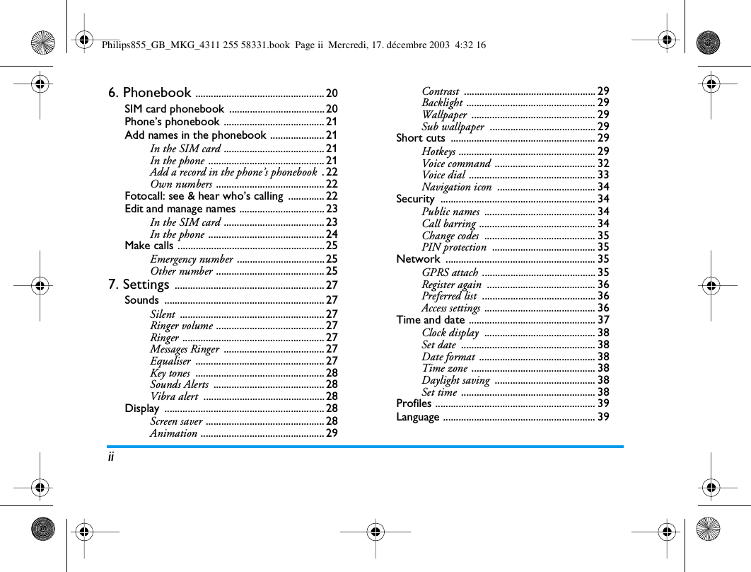 ii6. Phonebook .................................................. 20SIM card phonebook  ..................................... 20Phone&rsquo;s phonebook ....................................... 21Add names in the phonebook ..................... 21In the SIM card ....................................... 21In the phone ............................................. 21Add a record in the phone&rsquo;s phonebook .22Own numbers .......................................... 22Fotocall: see &amp; hear who&rsquo;s calling  .............. 22Edit and manage names ................................. 23In the SIM card ....................................... 23In the phone ............................................. 24Make calls ......................................................... 25Emergency number .................................. 25Other number .......................................... 257. Settings .......................................................... 27Sounds .............................................................. 27Silent ........................................................ 27Ringer volume .......................................... 27Ringer ....................................................... 27Messages Ringer ....................................... 27Equaliser .................................................. 27Key tones .................................................. 28Sounds Alerts ........................................... 28Vibra alert ............................................... 28Display .............................................................. 28Screen saver .............................................. 28Animation ................................................ 29Contrast ................................................... 29Backlight .................................................. 29Wallpaper ................................................ 29Sub wallpaper ......................................... 29Short cuts  ........................................................ 29Hotkeys ..................................................... 29Voice command ....................................... 32Voice dial ................................................. 33Navigation icon ...................................... 34Security ............................................................ 34Public names ........................................... 34Call barring ............................................. 34Change codes ........................................... 35PIN protection ........................................ 35Network .......................................................... 35GPRS attach ............................................ 35Register again .......................................... 36Preferred list ............................................ 36Access settings ........................................... 36Time and date ................................................. 37Clock display ........................................... 38Set date .................................................... 38Date format ............................................. 38Time zone ................................................ 38Daylight saving ....................................... 38Set time .................................................... 38Profiles .............................................................. 39Language ........................................................... 39Philips855_GB_MKG_4311 255 58331.book  Page ii  Mercredi, 17. d&eacute;cembre 2003  4:32 16
