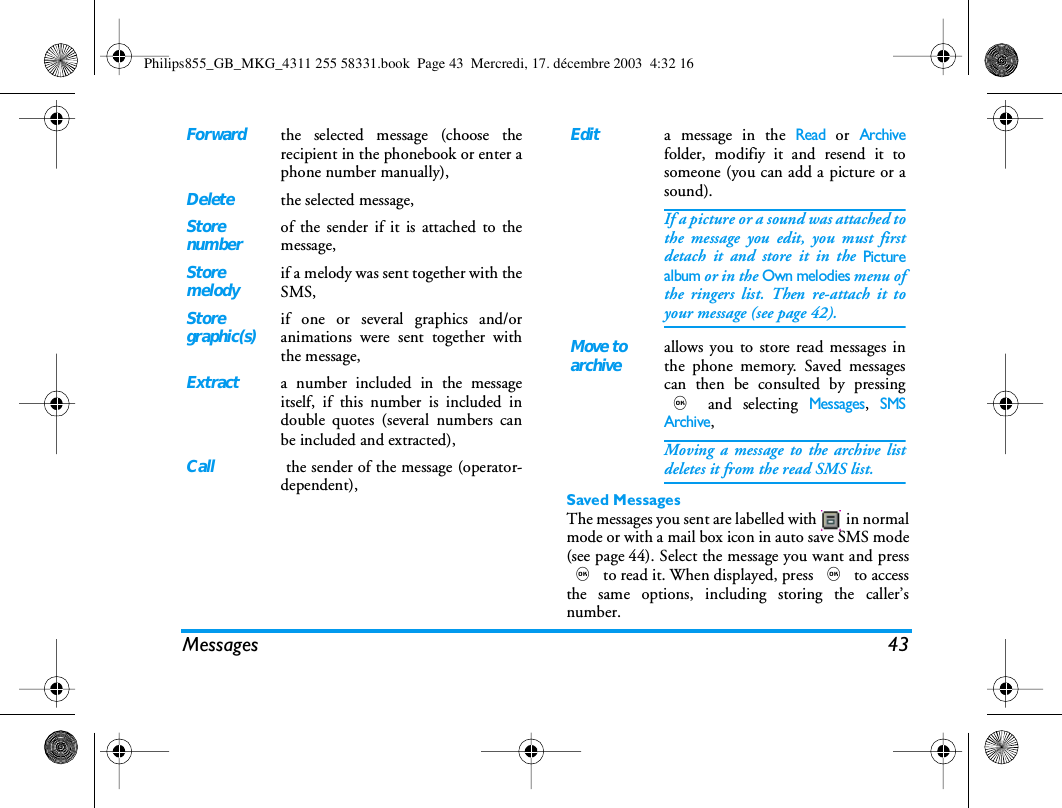 Messages 43Saved MessagesThe messages you sent are labelled with   in normalmode or with a mail box icon in auto save SMS mode(see page 44). Select the message you want and press, to read it. When displayed, press , to accessthe same options, including storing the caller&rsquo;snumber.Forwardthe selected message (choose therecipient in the phonebook or enter aphone number manually),Deletethe selected message,Storenumberof the sender if it is attached to themessage,Storemelodyif a melody was sent together with theSMS,Storegraphic(s)if one or several graphics and/oranimations were sent together withthe message,Extracta number included in the messageitself, if this number is included indouble quotes (several numbers canbe included and extracted),Call the sender of the message (operator-dependent),Edita message in the Read or Archivefolder, modifiy it and resend it tosomeone (you can add a picture or asound).If a picture or a sound was attached tothe message you edit, you must firstdetach it and store it in the Picturealbum or in the Own melodies menu ofthe ringers list. Then re-attach it toyour message (see page 42).Move toarchiveallows you to store read messages inthe phone memory. Saved messagescan then be consulted by pressing, and selecting Messages, SMSArchive,Moving a message to the archive listdeletes it from the read SMS list.Philips855_GB_MKG_4311 255 58331.book  Page 43  Mercredi, 17. d&eacute;cembre 2003  4:32 16