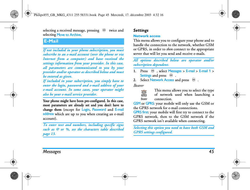 Messages 45selecting a received message, pressing , twice andselecting Move to Archive.If not included in your phone subscription, you mustsubscribe to an e-mail account (over the phone or viaInternet from a computer) and have received thesettings information from your provider. In this case,all parameters are communicated to you by yourprovider and/or operator as described below and mustbe entered as given.If included in your subscription, you simply have toenter the login, password and e-mail address of youre-mail account. In some cases, your operator mightalso be your e-mail service provider.Your phone might have been pre-configured. In this case,most parameters are already set and you don&rsquo;t have tochange them (except for Login, Password and E-mailaddress which are up to you when creating an e-mailaccount).To enter text and numbers, including specific signssuch as @ or %, see the characters table describedpage 13.SettingsNetwork accessThis menu allows you to configure your phone and tohandle the connection to the network, whether GSMor GPRS, in order to then connect to the appropriateserver that will let you send and receive e-mails.All options described below are operator and/orsubscription dependent.1.Press ,, select Messages > E-mail > E-mail 1 >Settings and press ,.2.Select Network Access and press ,.BearerThis menu allows you to select the typeof network used when launching aconnection.GSM or GPRS: your mobile will only use the GSM orthe GPRS network for e-mail connections.GPRS first: your mobile will first try to connect to theGPRS network, then to the GSM network if theGPRS network isn&rsquo;t available when connecting.Selecting this option you need to have both GSM andGPRS settings configured.E-MailBearerPhilips855_GB_MKG_4311 255 58331.book  Page 45  Mercredi, 17. d&eacute;cembre 2003  4:32 16