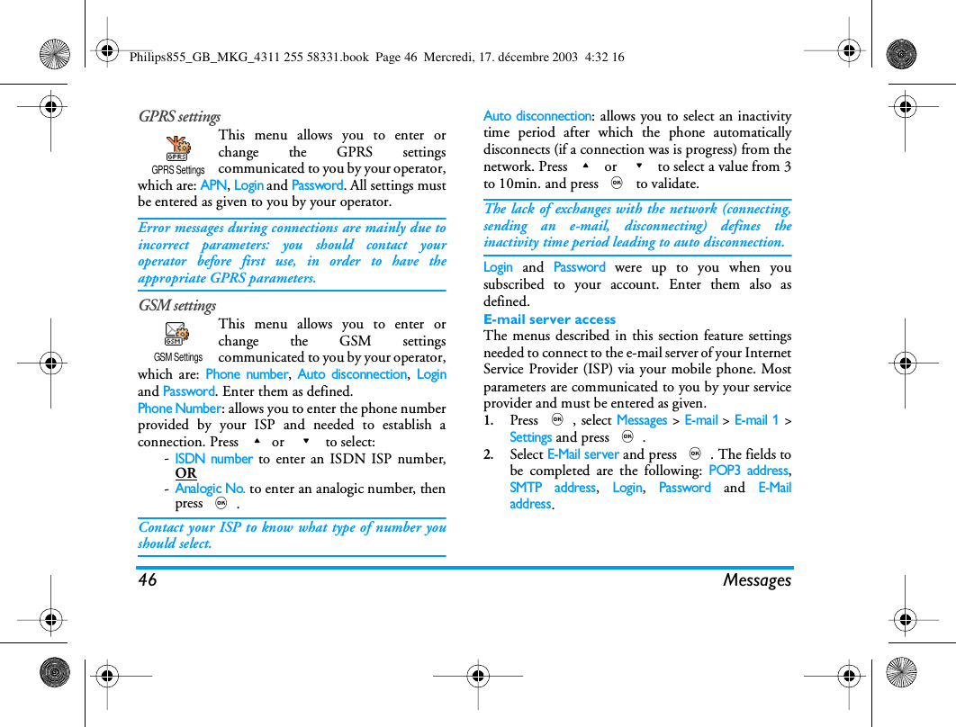 46 MessagesGPRS settingsThis menu allows you to enter orchange the GPRS settingscommunicated to you by your operator,which are: APN, Login and Password. All settings mustbe entered as given to you by your operator.Error messages during connections are mainly due toincorrect parameters: you should contact youroperator before first use, in order to have theappropriate GPRS parameters.GSM settingsThis menu allows you to enter orchange the GSM settingscommunicated to you by your operator,which are: Phone number, Auto disconnection, Loginand Password. Enter them as defined.Phone Number: allows you to enter the phone numberprovided by your ISP and needed to establish aconnection. Press +or  - to select:-ISDN number to enter an ISDN ISP number,OR-Analogic No. to enter an analogic number, thenpress ,.Contact your ISP to know what type of number youshould select.Auto disconnection: allows you to select an inactivitytime period after which the phone automaticallydisconnects (if a connection was is progress) from thenetwork. Press + or  - to select a value from 3to 10min. and press , to validate.The lack of exchanges with the network (connecting,sending an e-mail, disconnecting) defines theinactivity time period leading to auto disconnection.Login and Password were up to you when yousubscribed to your account. Enter them also asdefined.E-mail server accessThe menus described in this section feature settingsneeded to connect to the e-mail server of your InternetService Provider (ISP) via your mobile phone. Mostparameters are communicated to you by your serviceprovider and must be entered as given.1.Press ,, select Messages > E-mail > E-mail 1 >Settings and press ,.2.Select E-Mail server and press ,. The fields tobe completed are the following: POP3 address,SMTP address, Login, Password and E-Mailaddress.GPRS SettingsGSM SettingsPhilips855_GB_MKG_4311 255 58331.book  Page 46  Mercredi, 17. d&eacute;cembre 2003  4:32 16