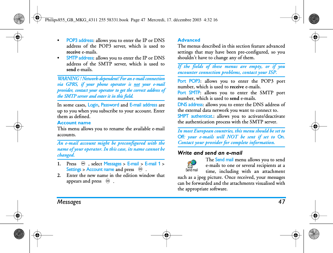 Messages 47&bull;POP3 address: allows you to enter the IP or DNSaddress of the POP3 server, which is used toreceive e-mails.&bull;SMTP address: allows you to enter the IP or DNSaddress of the SMTP server, which is used tosend e-mails.WARNING ! Network-dependent! For an e-mail connectionvia GPRS, if your phone operator is not your e-mailprovider, contact your operator to get the correct address ofthe SMTP server and enter it in this field.In some cases, Login, Password and E-mail address areup to you when you subscribe to your account. Enterthem as defined.Account nameThis menu allows you to rename the available e-mailaccounts.An e-mail account might be preconfigured with thename of your operator. In this case, its name cannot bechanged.1.Press ,, select Messages > E-mail > E-mail 1 >Settings > Account name and press ,.2.Enter the new name in the edition window thatappears and press ,.AdvancedThe menus described in this section feature advancedsettings that may have been pre-configured, so youshouldn&rsquo;t have to change any of them.If the fields of these menus are empty, or if youencounter connection problems, contact your ISP.Port POP3: allows you to enter the POP3 portnumber, which is used to receive e-mails.Port SMTP: allows you to enter the SMTP portnumber, which is used to send e-mails.DNS address: allows you to enter the DNS address ofthe external data network you want to connect to.SMPT authenticat.: allows you to activate/deactivatethe authentication process with the SMTP server.In most European countries, this menu should be set toOff: your e-mails will NOT be sent if set to On.Contact your provider for complete information.Write and send an e-mailThe Send mail menu allows you to sende-mails to one or several recipients at atime, including with an attachmentsuch as a jpeg picture. Once received, your messagescan be forwarded and the attachments visualised withthe appropriate software.Send mailPhilips855_GB_MKG_4311 255 58331.book  Page 47  Mercredi, 17. d&eacute;cembre 2003  4:32 16