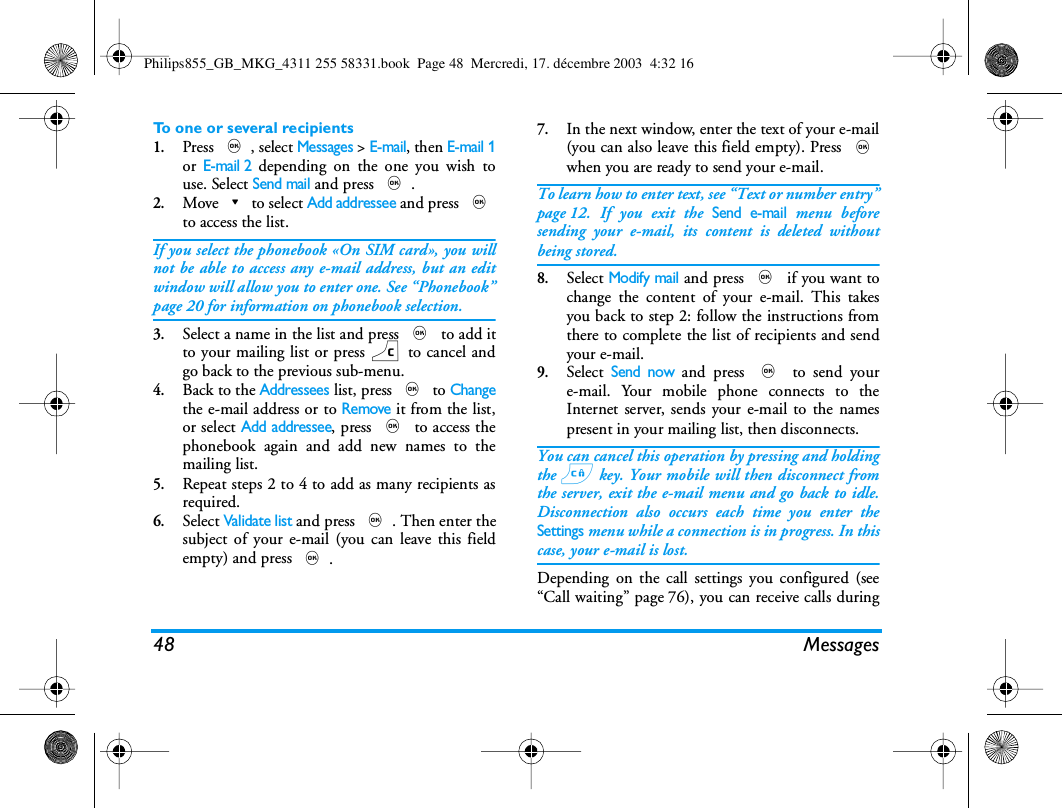 48 MessagesTo one or several recipients1.Press ,, select Messages > E-mail, then E-mail 1or E-mail 2 depending on the one you wish touse. Select Send mail and press ,.2.Move-to select Add addressee and press ,to access the list.If you select the phonebook &laquo;On SIM card&raquo;, you willnot be able to access any e-mail address, but an editwindow will allow you to enter one. See &ldquo;Phonebook&rdquo;page 20 for information on phonebook selection.3.Select a name in the list and press , to add itto your mailing list or press c to cancel andgo back to the previous sub-menu.4.Back to the Addressees list, press , to Changethe e-mail address or to Remove it from the list,or select Add addressee, press , to access thephonebook again and add new names to themailing list.5.Repeat steps 2 to 4 to add as many recipients asrequired.6.Select Validate list and press ,. Then enter thesubject of your e-mail (you can leave this fieldempty) and press ,.7.In the next window, enter the text of your e-mail(you can also leave this field empty). Press ,when you are ready to send your e-mail.To learn how to enter text, see &ldquo;Text or number entry&rdquo;page 12. If you exit the Send e-mail menu beforesending your e-mail, its content is deleted withoutbeing stored.8.Select Modify mail and press , if you want tochange the content of your e-mail. This takesyou back to step 2: follow the instructions fromthere to complete the list of recipients and sendyour e-mail.9.Select Send now and press , to send youre-mail. Your mobile phone connects to theInternet server, sends your e-mail to the namespresent in your mailing list, then disconnects.You can cancel this operation by pressing and holdingthe c key. Your mobile will then disconnect fromthe server, exit the e-mail menu and go back to idle.Disconnection also occurs each time you enter theSettings menu while a connection is in progress. In thiscase, your e-mail is lost.Depending on the call settings you configured (see&ldquo;Call waiting&rdquo; page 76), you can receive calls duringPhilips855_GB_MKG_4311 255 58331.book  Page 48  Mercredi, 17. d&eacute;cembre 2003  4:32 16