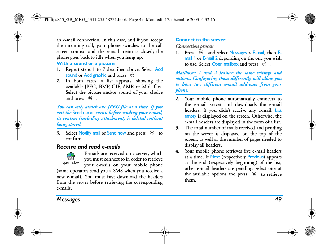 Messages 49an e-mail connection. In this case, and if you acceptthe incoming call, your phone switches to the callscreen context and the e-mail menu is closed; thephone goes back to idle when you hang up.With a sound or a picture1.Repeat steps 1 to 7 described above. Select Addsound or Add graphic and press ,.2.In both cases, a list appears, showing theavailable JPEG, BMP, GIF, AMR or Midi files.Select the picture and/or sound of your choiceand press ,.You can only attach one JPEG file at a time. If youexit the Send e-mail menu before sending your e-mail,its content (including attachment) is deleted withoutbeing stored.3.Select Modify mail or Send now and press , toconfirm.Receive and read e-mailsE-mails are received on a server, whichyou must connect to in order to retrieveyour e-mails on your mobile phone(some operators send you a SMS when you receive anew e-mail). You must first download the headersfrom the server before retrieving the correspondinge-mails.Connect to the serverConnection process1.Press , and select Messages > E-mail, then E-mail 1 or E-mail 2 depending on the one you wishto use. Select Open mailbox and press ,.Mailboxes 1 and 2 feature the same settings andoptions. Configuring them differently will allow youto have two different e-mail addresses from yourphone.2.Your mobile phone automatically connects tothe e-mail server and downloads the e-mailheaders. If you didn&rsquo;t receive any e-mail, Listempty is displayed on the screen. Otherwise, thee-mail headers are displayed in the form of a list.3.The total number of mails received and pendingon the server is displayed on the top of thescreen, as well as the number of pages needed todisplay all headers.4.Your mobile phone retrieves five e-mail headersat a time. If Next (respectively Previous) appearsat the end (respectively beginning) of the list,other e-mail headers are pending: select one ofthe available options and press , to retrievethem.Open mailboxPhilips855_GB_MKG_4311 255 58331.book  Page 49  Mercredi, 17. d&eacute;cembre 2003  4:32 16