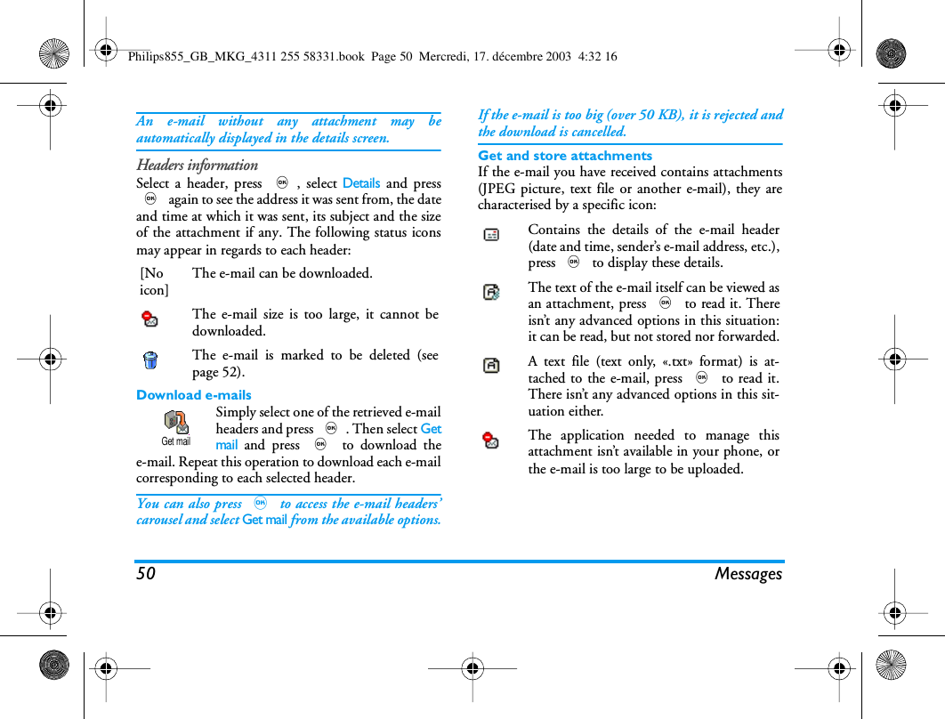 50 MessagesAn e-mail without any attachment may beautomatically displayed in the details screen.Headers informationSelect a header, press ,, select Details and press, again to see the address it was sent from, the dateand time at which it was sent, its subject and the sizeof the attachment if any. The following status iconsmay appear in regards to each header:Download e-mailsSimply select one of the retrieved e-mailheaders and press ,. Then select Getmail and press , to download thee-mail. Repeat this operation to download each e-mailcorresponding to each selected header.You can also press , to access the e-mail headers&rsquo;carousel and select Get mail from the available options.If the e-mail is too big (over 50 KB), it is rejected andthe download is cancelled.Get and store attachmentsIf the e-mail you have received contains attachments(JPEG picture, text file or another e-mail), they arecharacterised by a specific icon:[Noicon]The e-mail can be downloaded.The e-mail size is too large, it cannot bedownloaded.The e-mail is marked to be deleted (seepage 52).Get mailContains the details of the e-mail header(date and time, sender&rsquo;s e-mail address, etc.),press , to display these details.The text of the e-mail itself can be viewed asan attachment, press , to read it. Thereisn&rsquo;t any advanced options in this situation:it can be read, but not stored nor forwarded.A text file (text only, &laquo;.txt&raquo; format) is at-tached to the e-mail, press , to read it.There isn&rsquo;t any advanced options in this sit-uation either.The application needed to manage thisattachment isn&rsquo;t available in your phone, orthe e-mail is too large to be uploaded.Philips855_GB_MKG_4311 255 58331.book  Page 50  Mercredi, 17. d&eacute;cembre 2003  4:32 16