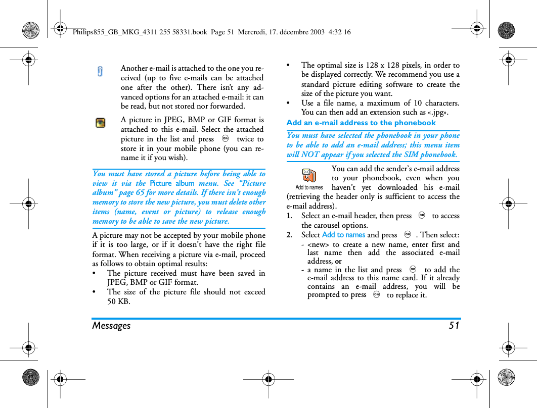 Messages 51You must have stored a picture before being able toview it via the Picture album menu. See &ldquo;Picturealbum&rdquo; page 65 for more details. If there isn&rsquo;t enoughmemory to store the new picture, you must delete otheritems (name, event or picture) to release enoughmemory to be able to save the new picture.A picture may not be accepted by your mobile phoneif it is too large, or if it doesn&rsquo;t have the right fileformat. When receiving a picture via e-mail, proceedas follows to obtain optimal results:&bull; The picture received must have been saved inJPEG, BMP or GIF format.&bull; The size of the picture file should not exceed50 KB.&bull; The optimal size is 128 x 128 pixels, in order tobe displayed correctly. We recommend you use astandard picture editing software to create thesize of the picture you want.&bull; Use a file name, a maximum of 10 characters.You can then add an extension such as &laquo;.jpg&raquo;.Add an e-mail address to the phonebookYou must have selected the phonebook in your phoneto be able to add an e-mail address; this menu itemwill NOT appear if you selected the SIM phonebook.You can add the sender&rsquo;s e-mail addressto your phonebook, even when youhaven&rsquo;t yet downloaded his e-mail(retrieving the header only is sufficient to access thee-mail address).1.Select an e-mail header, then press , to accessthe carousel options.2.Select Add to names and press ,. Then select:- <new> to create a new name, enter first andlast name then add the associated e-mailaddress, or- a name in the list and press , to add thee-mail address to this name card. If it alreadycontains an e-mail address, you will beprompted to press , to replace it.Another e-mail is attached to the one you re-ceived (up to five e-mails can be attachedone after the other). There isn&rsquo;t any ad-vanced options for an attached e-mail: it canbe read, but not stored nor forwarded.A picture in JPEG, BMP or GIF format isattached to this e-mail. Select the attachedpicture in the list and press , twice tostore it in your mobile phone (you can re-name it if you wish).Add to namesPhilips855_GB_MKG_4311 255 58331.book  Page 51  Mercredi, 17. d&eacute;cembre 2003  4:32 16